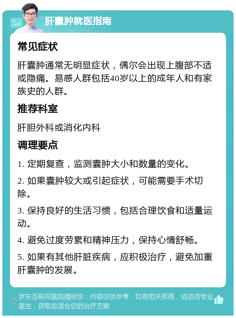 肝囊肿就医指南 常见症状 肝囊肿通常无明显症状，偶尔会出现上腹部不适或隐痛。易感人群包括40岁以上的成年人和有家族史的人群。 推荐科室 肝胆外科或消化内科 调理要点 1. 定期复查，监测囊肿大小和数量的变化。 2. 如果囊肿较大或引起症状，可能需要手术切除。 3. 保持良好的生活习惯，包括合理饮食和适量运动。 4. 避免过度劳累和精神压力，保持心情舒畅。 5. 如果有其他肝脏疾病，应积极治疗，避免加重肝囊肿的发展。