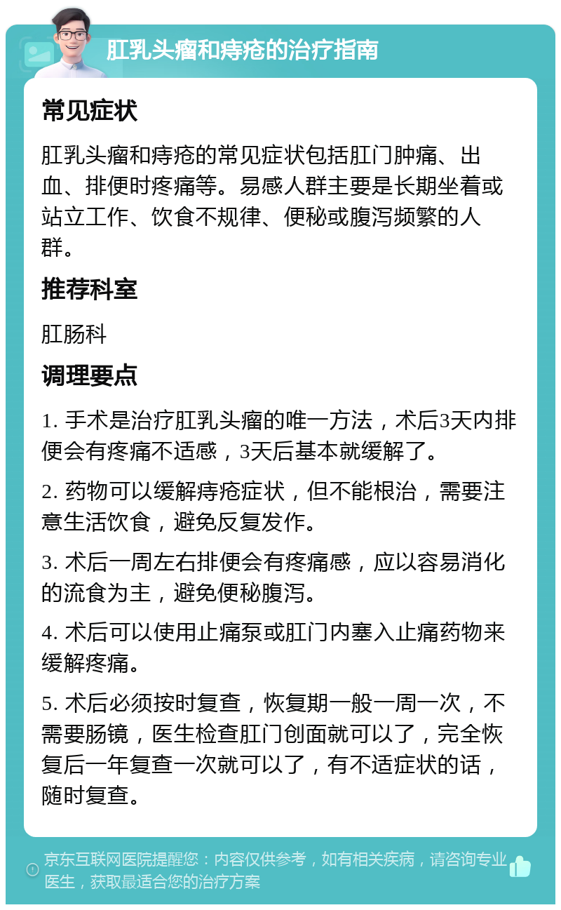 肛乳头瘤和痔疮的治疗指南 常见症状 肛乳头瘤和痔疮的常见症状包括肛门肿痛、出血、排便时疼痛等。易感人群主要是长期坐着或站立工作、饮食不规律、便秘或腹泻频繁的人群。 推荐科室 肛肠科 调理要点 1. 手术是治疗肛乳头瘤的唯一方法，术后3天内排便会有疼痛不适感，3天后基本就缓解了。 2. 药物可以缓解痔疮症状，但不能根治，需要注意生活饮食，避免反复发作。 3. 术后一周左右排便会有疼痛感，应以容易消化的流食为主，避免便秘腹泻。 4. 术后可以使用止痛泵或肛门内塞入止痛药物来缓解疼痛。 5. 术后必须按时复查，恢复期一般一周一次，不需要肠镜，医生检查肛门创面就可以了，完全恢复后一年复查一次就可以了，有不适症状的话，随时复查。