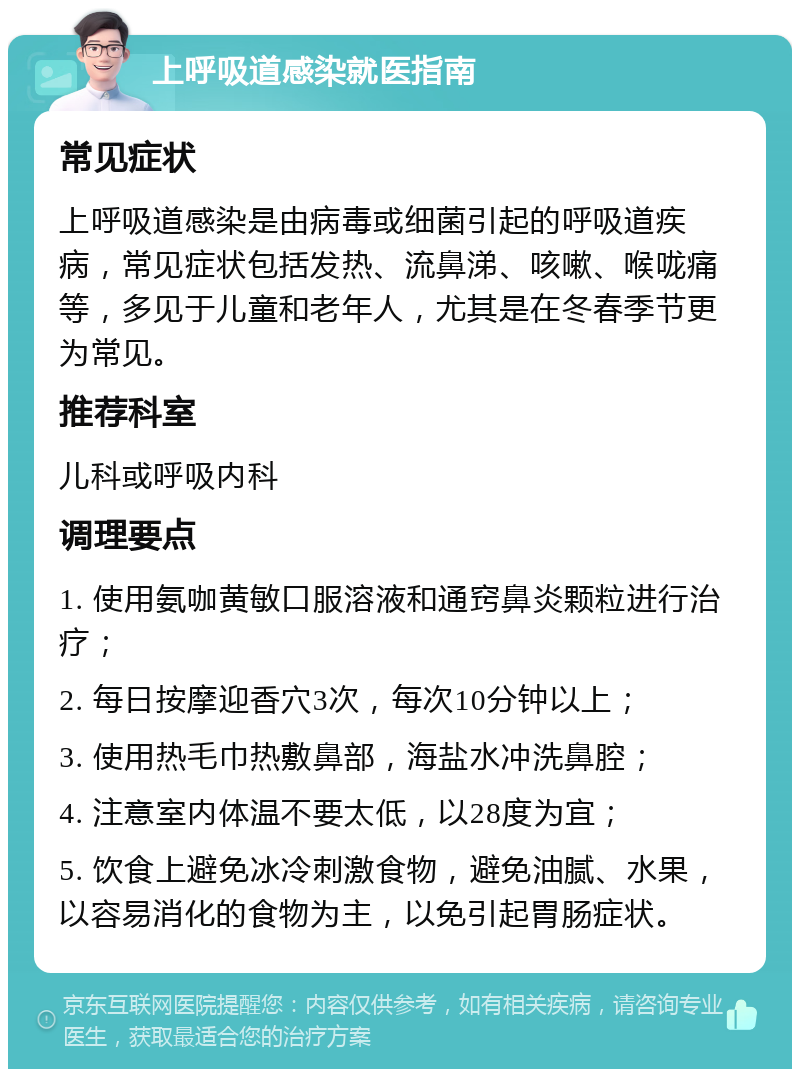 上呼吸道感染就医指南 常见症状 上呼吸道感染是由病毒或细菌引起的呼吸道疾病，常见症状包括发热、流鼻涕、咳嗽、喉咙痛等，多见于儿童和老年人，尤其是在冬春季节更为常见。 推荐科室 儿科或呼吸内科 调理要点 1. 使用氨咖黄敏口服溶液和通窍鼻炎颗粒进行治疗； 2. 每日按摩迎香穴3次，每次10分钟以上； 3. 使用热毛巾热敷鼻部，海盐水冲洗鼻腔； 4. 注意室内体温不要太低，以28度为宜； 5. 饮食上避免冰冷刺激食物，避免油腻、水果，以容易消化的食物为主，以免引起胃肠症状。