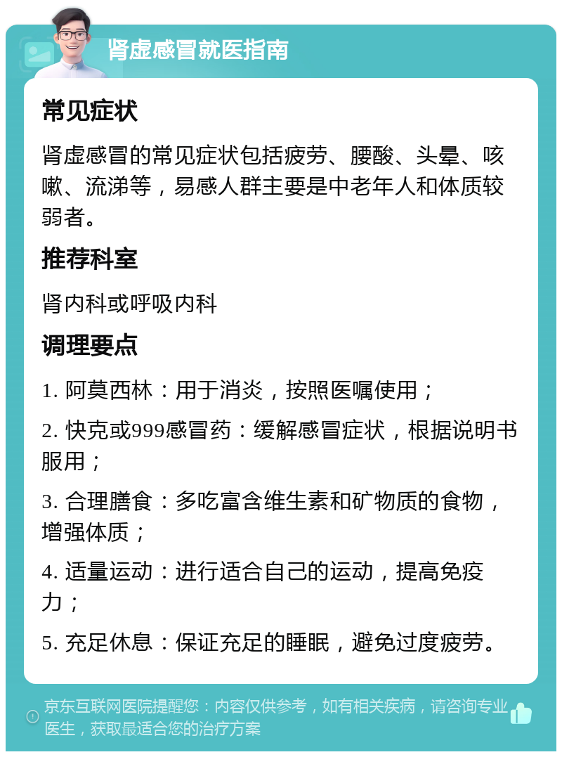 肾虚感冒就医指南 常见症状 肾虚感冒的常见症状包括疲劳、腰酸、头晕、咳嗽、流涕等，易感人群主要是中老年人和体质较弱者。 推荐科室 肾内科或呼吸内科 调理要点 1. 阿莫西林：用于消炎，按照医嘱使用； 2. 快克或999感冒药：缓解感冒症状，根据说明书服用； 3. 合理膳食：多吃富含维生素和矿物质的食物，增强体质； 4. 适量运动：进行适合自己的运动，提高免疫力； 5. 充足休息：保证充足的睡眠，避免过度疲劳。