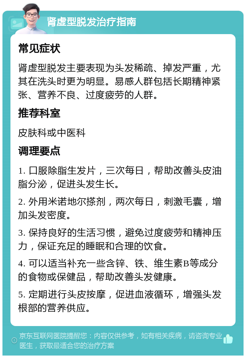 肾虚型脱发治疗指南 常见症状 肾虚型脱发主要表现为头发稀疏、掉发严重，尤其在洗头时更为明显。易感人群包括长期精神紧张、营养不良、过度疲劳的人群。 推荐科室 皮肤科或中医科 调理要点 1. 口服除脂生发片，三次每日，帮助改善头皮油脂分泌，促进头发生长。 2. 外用米诺地尔搽剂，两次每日，刺激毛囊，增加头发密度。 3. 保持良好的生活习惯，避免过度疲劳和精神压力，保证充足的睡眠和合理的饮食。 4. 可以适当补充一些含锌、铁、维生素B等成分的食物或保健品，帮助改善头发健康。 5. 定期进行头皮按摩，促进血液循环，增强头发根部的营养供应。