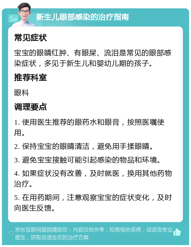 新生儿眼部感染的治疗指南 常见症状 宝宝的眼睛红肿、有眼屎、流泪是常见的眼部感染症状，多见于新生儿和婴幼儿期的孩子。 推荐科室 眼科 调理要点 1. 使用医生推荐的眼药水和眼膏，按照医嘱使用。 2. 保持宝宝的眼睛清洁，避免用手揉眼睛。 3. 避免宝宝接触可能引起感染的物品和环境。 4. 如果症状没有改善，及时就医，换用其他药物治疗。 5. 在用药期间，注意观察宝宝的症状变化，及时向医生反馈。