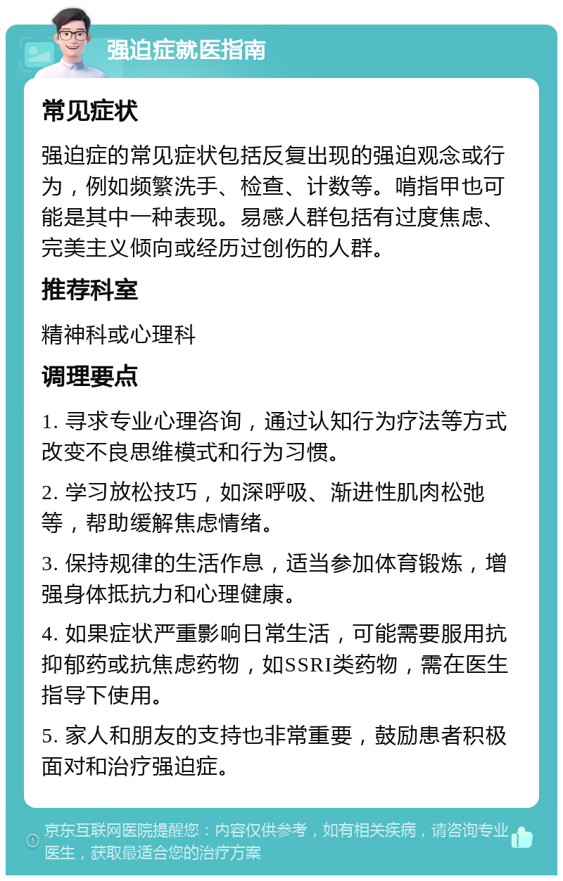 强迫症就医指南 常见症状 强迫症的常见症状包括反复出现的强迫观念或行为，例如频繁洗手、检查、计数等。啃指甲也可能是其中一种表现。易感人群包括有过度焦虑、完美主义倾向或经历过创伤的人群。 推荐科室 精神科或心理科 调理要点 1. 寻求专业心理咨询，通过认知行为疗法等方式改变不良思维模式和行为习惯。 2. 学习放松技巧，如深呼吸、渐进性肌肉松弛等，帮助缓解焦虑情绪。 3. 保持规律的生活作息，适当参加体育锻炼，增强身体抵抗力和心理健康。 4. 如果症状严重影响日常生活，可能需要服用抗抑郁药或抗焦虑药物，如SSRI类药物，需在医生指导下使用。 5. 家人和朋友的支持也非常重要，鼓励患者积极面对和治疗强迫症。