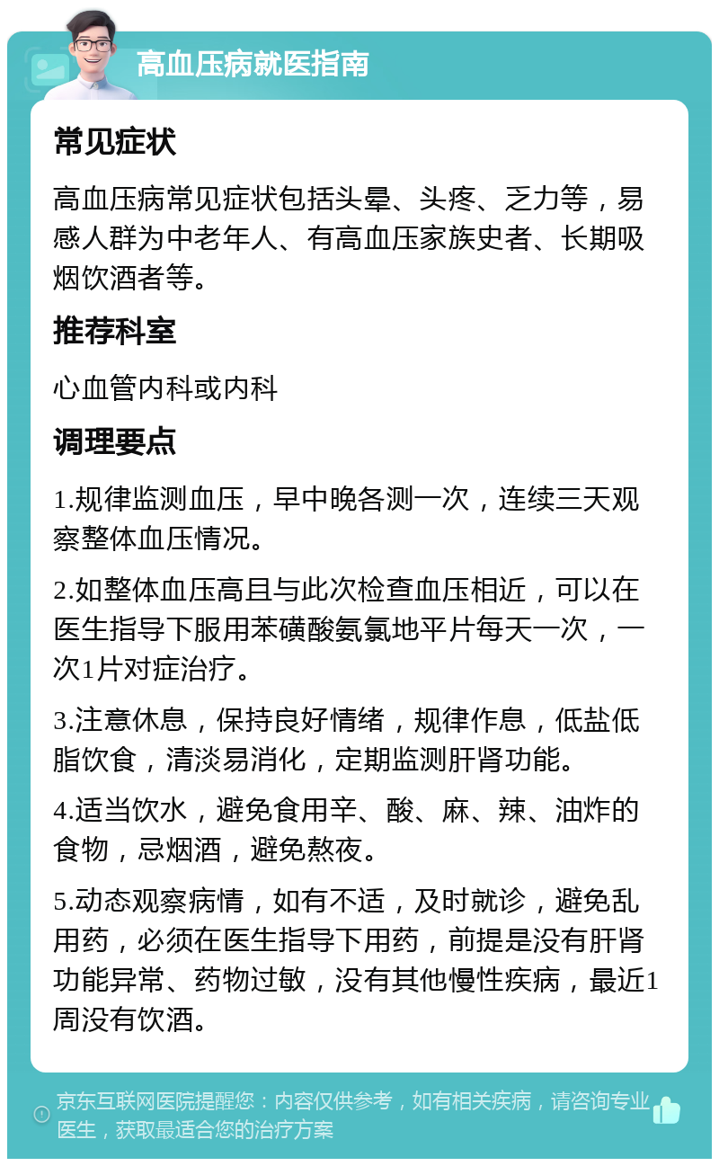 高血压病就医指南 常见症状 高血压病常见症状包括头晕、头疼、乏力等，易感人群为中老年人、有高血压家族史者、长期吸烟饮酒者等。 推荐科室 心血管内科或内科 调理要点 1.规律监测血压，早中晚各测一次，连续三天观察整体血压情况。 2.如整体血压高且与此次检查血压相近，可以在医生指导下服用苯磺酸氨氯地平片每天一次，一次1片对症治疗。 3.注意休息，保持良好情绪，规律作息，低盐低脂饮食，清淡易消化，定期监测肝肾功能。 4.适当饮水，避免食用辛、酸、麻、辣、油炸的食物，忌烟酒，避免熬夜。 5.动态观察病情，如有不适，及时就诊，避免乱用药，必须在医生指导下用药，前提是没有肝肾功能异常、药物过敏，没有其他慢性疾病，最近1周没有饮酒。