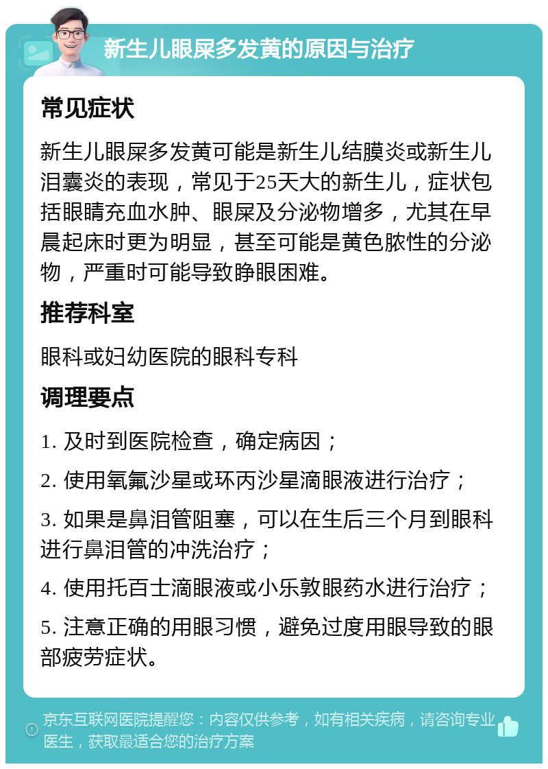 新生儿眼屎多发黄的原因与治疗 常见症状 新生儿眼屎多发黄可能是新生儿结膜炎或新生儿泪囊炎的表现，常见于25天大的新生儿，症状包括眼睛充血水肿、眼屎及分泌物增多，尤其在早晨起床时更为明显，甚至可能是黄色脓性的分泌物，严重时可能导致睁眼困难。 推荐科室 眼科或妇幼医院的眼科专科 调理要点 1. 及时到医院检查，确定病因； 2. 使用氧氟沙星或环丙沙星滴眼液进行治疗； 3. 如果是鼻泪管阻塞，可以在生后三个月到眼科进行鼻泪管的冲洗治疗； 4. 使用托百士滴眼液或小乐敦眼药水进行治疗； 5. 注意正确的用眼习惯，避免过度用眼导致的眼部疲劳症状。