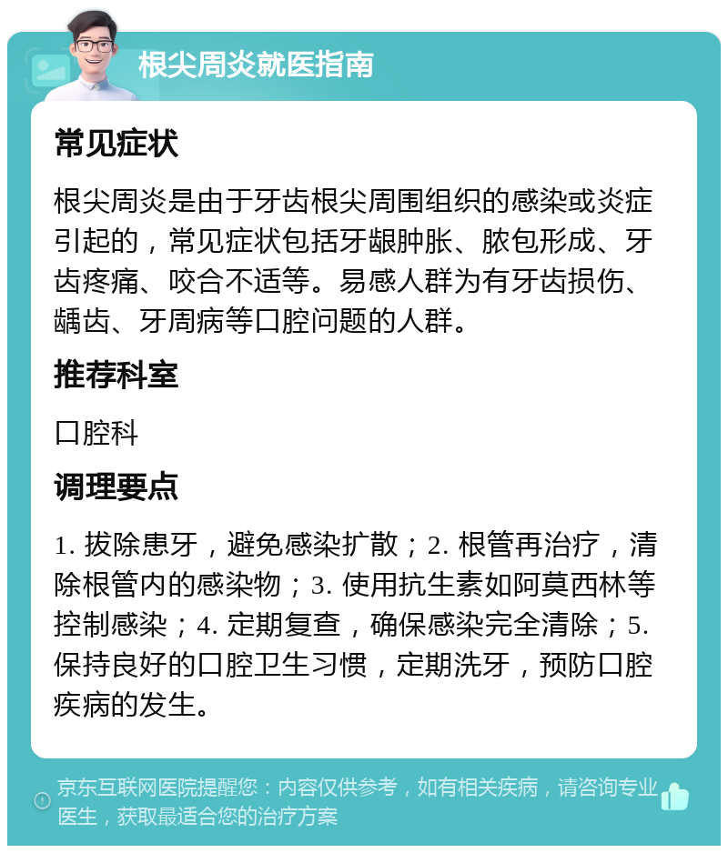 根尖周炎就医指南 常见症状 根尖周炎是由于牙齿根尖周围组织的感染或炎症引起的，常见症状包括牙龈肿胀、脓包形成、牙齿疼痛、咬合不适等。易感人群为有牙齿损伤、龋齿、牙周病等口腔问题的人群。 推荐科室 口腔科 调理要点 1. 拔除患牙，避免感染扩散；2. 根管再治疗，清除根管内的感染物；3. 使用抗生素如阿莫西林等控制感染；4. 定期复查，确保感染完全清除；5. 保持良好的口腔卫生习惯，定期洗牙，预防口腔疾病的发生。