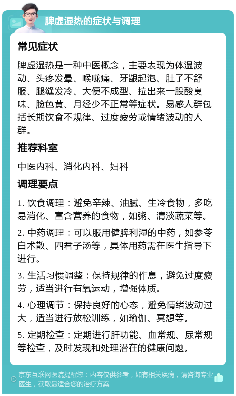 脾虚湿热的症状与调理 常见症状 脾虚湿热是一种中医概念，主要表现为体温波动、头疼发晕、喉咙痛、牙龈起泡、肚子不舒服、腿缝发冷、大便不成型、拉出来一股酸臭味、脸色黄、月经少不正常等症状。易感人群包括长期饮食不规律、过度疲劳或情绪波动的人群。 推荐科室 中医内科、消化内科、妇科 调理要点 1. 饮食调理：避免辛辣、油腻、生冷食物，多吃易消化、富含营养的食物，如粥、清淡蔬菜等。 2. 中药调理：可以服用健脾利湿的中药，如参苓白术散、四君子汤等，具体用药需在医生指导下进行。 3. 生活习惯调整：保持规律的作息，避免过度疲劳，适当进行有氧运动，增强体质。 4. 心理调节：保持良好的心态，避免情绪波动过大，适当进行放松训练，如瑜伽、冥想等。 5. 定期检查：定期进行肝功能、血常规、尿常规等检查，及时发现和处理潜在的健康问题。