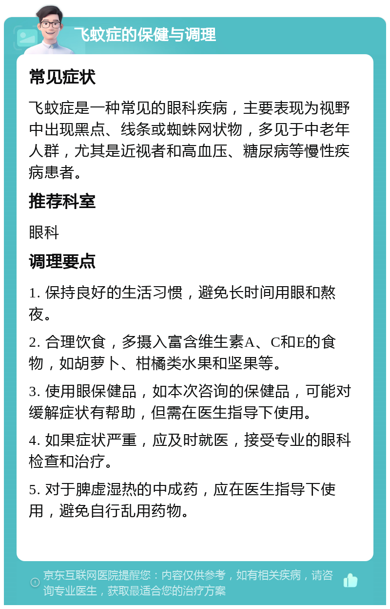 飞蚊症的保健与调理 常见症状 飞蚊症是一种常见的眼科疾病，主要表现为视野中出现黑点、线条或蜘蛛网状物，多见于中老年人群，尤其是近视者和高血压、糖尿病等慢性疾病患者。 推荐科室 眼科 调理要点 1. 保持良好的生活习惯，避免长时间用眼和熬夜。 2. 合理饮食，多摄入富含维生素A、C和E的食物，如胡萝卜、柑橘类水果和坚果等。 3. 使用眼保健品，如本次咨询的保健品，可能对缓解症状有帮助，但需在医生指导下使用。 4. 如果症状严重，应及时就医，接受专业的眼科检查和治疗。 5. 对于脾虚湿热的中成药，应在医生指导下使用，避免自行乱用药物。