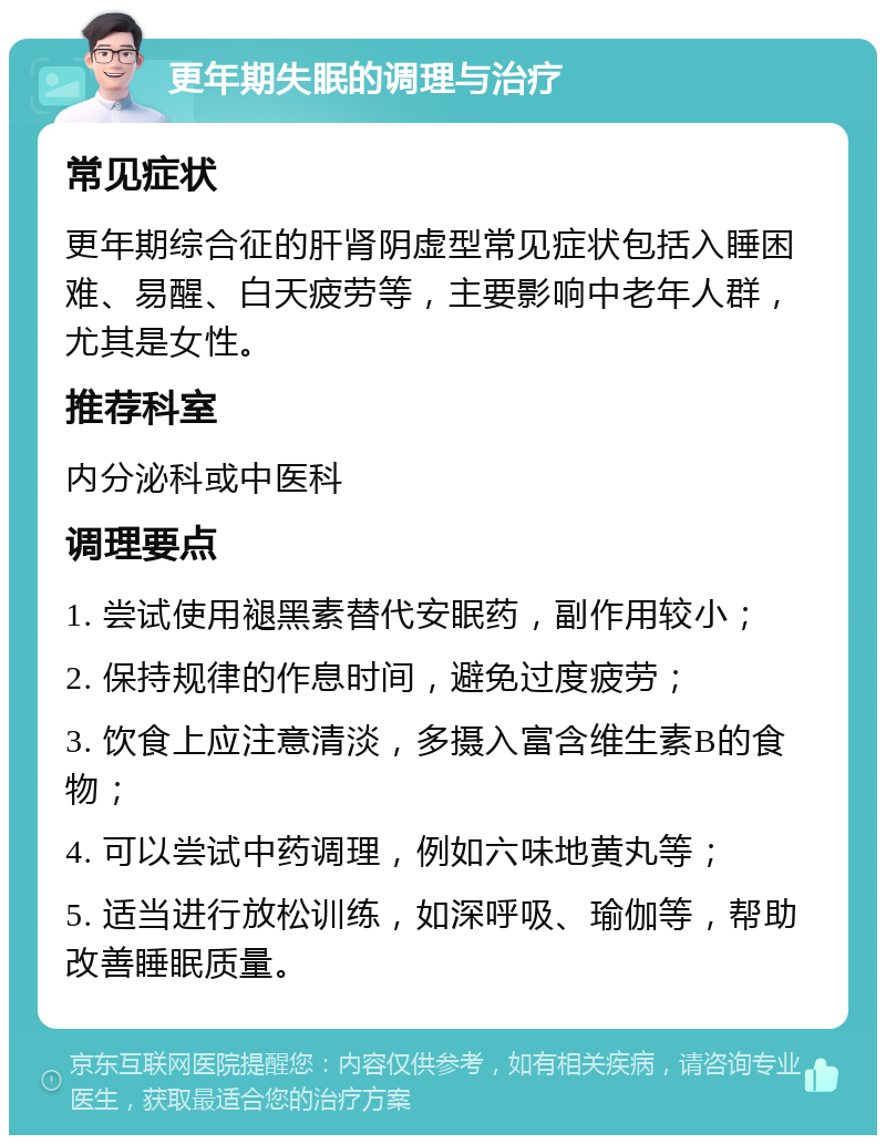 更年期失眠的调理与治疗 常见症状 更年期综合征的肝肾阴虚型常见症状包括入睡困难、易醒、白天疲劳等，主要影响中老年人群，尤其是女性。 推荐科室 内分泌科或中医科 调理要点 1. 尝试使用褪黑素替代安眠药，副作用较小； 2. 保持规律的作息时间，避免过度疲劳； 3. 饮食上应注意清淡，多摄入富含维生素B的食物； 4. 可以尝试中药调理，例如六味地黄丸等； 5. 适当进行放松训练，如深呼吸、瑜伽等，帮助改善睡眠质量。