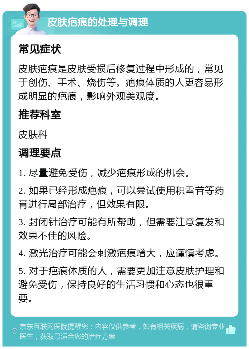 皮肤疤痕的处理与调理 常见症状 皮肤疤痕是皮肤受损后修复过程中形成的，常见于创伤、手术、烧伤等。疤痕体质的人更容易形成明显的疤痕，影响外观美观度。 推荐科室 皮肤科 调理要点 1. 尽量避免受伤，减少疤痕形成的机会。 2. 如果已经形成疤痕，可以尝试使用积雪苷等药膏进行局部治疗，但效果有限。 3. 封闭针治疗可能有所帮助，但需要注意复发和效果不佳的风险。 4. 激光治疗可能会刺激疤痕增大，应谨慎考虑。 5. 对于疤痕体质的人，需要更加注意皮肤护理和避免受伤，保持良好的生活习惯和心态也很重要。