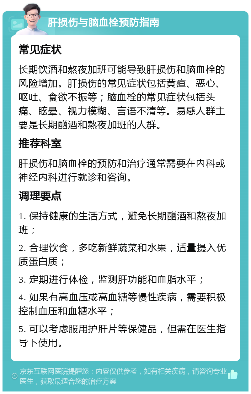 肝损伤与脑血栓预防指南 常见症状 长期饮酒和熬夜加班可能导致肝损伤和脑血栓的风险增加。肝损伤的常见症状包括黄疸、恶心、呕吐、食欲不振等；脑血栓的常见症状包括头痛、眩晕、视力模糊、言语不清等。易感人群主要是长期酗酒和熬夜加班的人群。 推荐科室 肝损伤和脑血栓的预防和治疗通常需要在内科或神经内科进行就诊和咨询。 调理要点 1. 保持健康的生活方式，避免长期酗酒和熬夜加班； 2. 合理饮食，多吃新鲜蔬菜和水果，适量摄入优质蛋白质； 3. 定期进行体检，监测肝功能和血脂水平； 4. 如果有高血压或高血糖等慢性疾病，需要积极控制血压和血糖水平； 5. 可以考虑服用护肝片等保健品，但需在医生指导下使用。