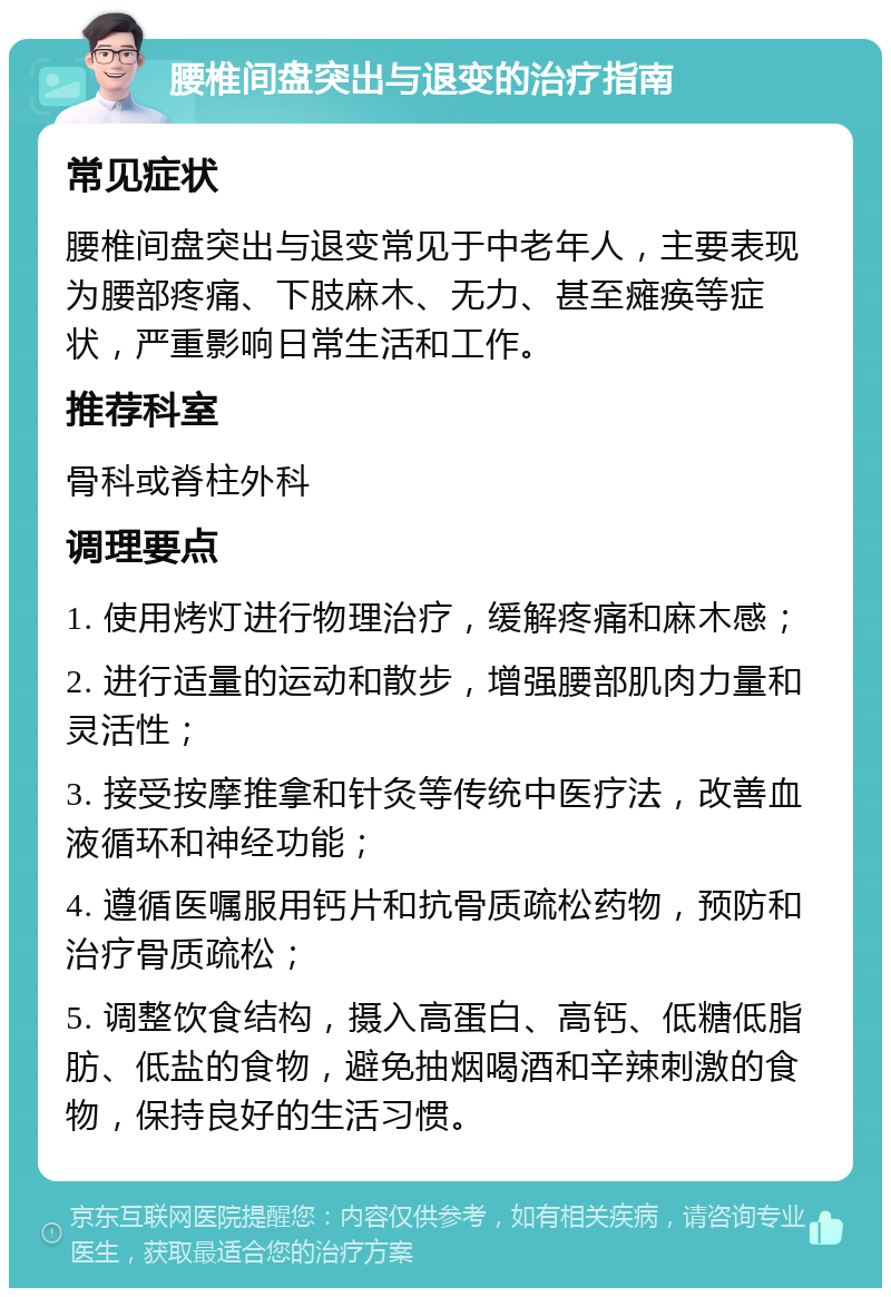 腰椎间盘突出与退变的治疗指南 常见症状 腰椎间盘突出与退变常见于中老年人，主要表现为腰部疼痛、下肢麻木、无力、甚至瘫痪等症状，严重影响日常生活和工作。 推荐科室 骨科或脊柱外科 调理要点 1. 使用烤灯进行物理治疗，缓解疼痛和麻木感； 2. 进行适量的运动和散步，增强腰部肌肉力量和灵活性； 3. 接受按摩推拿和针灸等传统中医疗法，改善血液循环和神经功能； 4. 遵循医嘱服用钙片和抗骨质疏松药物，预防和治疗骨质疏松； 5. 调整饮食结构，摄入高蛋白、高钙、低糖低脂肪、低盐的食物，避免抽烟喝酒和辛辣刺激的食物，保持良好的生活习惯。