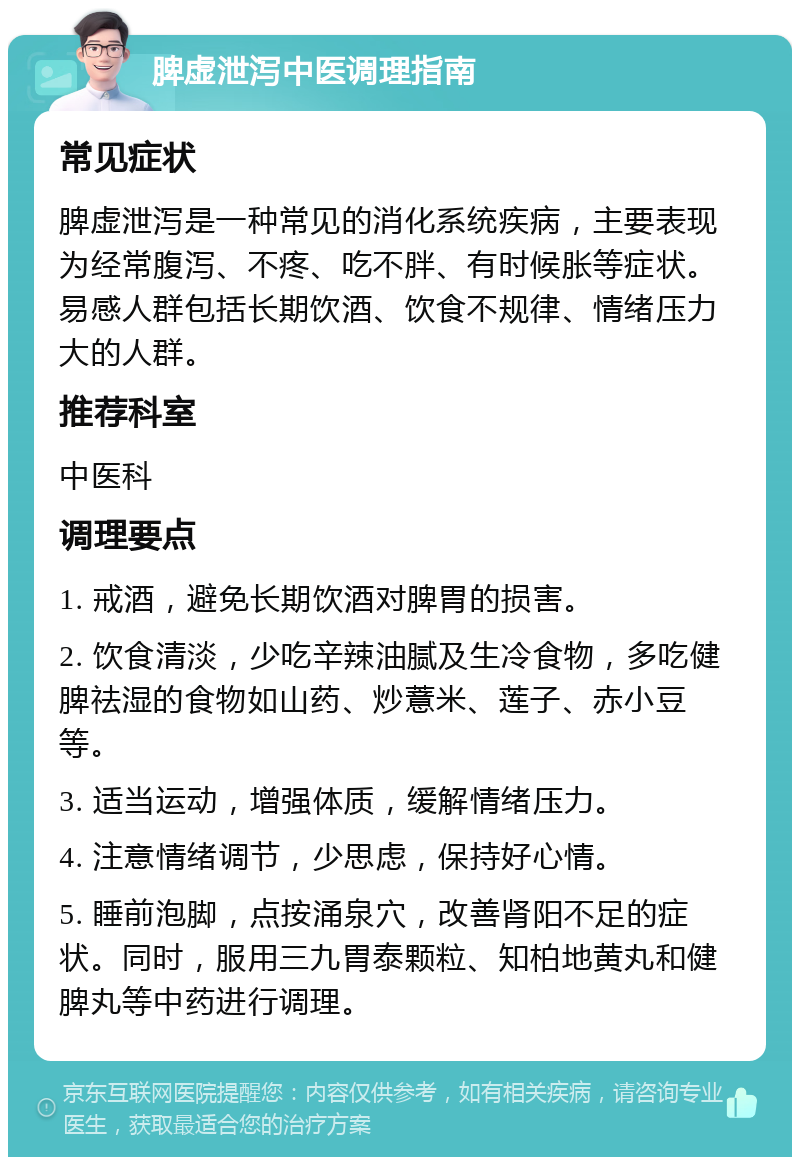 脾虚泄泻中医调理指南 常见症状 脾虚泄泻是一种常见的消化系统疾病，主要表现为经常腹泻、不疼、吃不胖、有时候胀等症状。易感人群包括长期饮酒、饮食不规律、情绪压力大的人群。 推荐科室 中医科 调理要点 1. 戒酒，避免长期饮酒对脾胃的损害。 2. 饮食清淡，少吃辛辣油腻及生冷食物，多吃健脾祛湿的食物如山药、炒薏米、莲子、赤小豆等。 3. 适当运动，增强体质，缓解情绪压力。 4. 注意情绪调节，少思虑，保持好心情。 5. 睡前泡脚，点按涌泉穴，改善肾阳不足的症状。同时，服用三九胃泰颗粒、知柏地黄丸和健脾丸等中药进行调理。