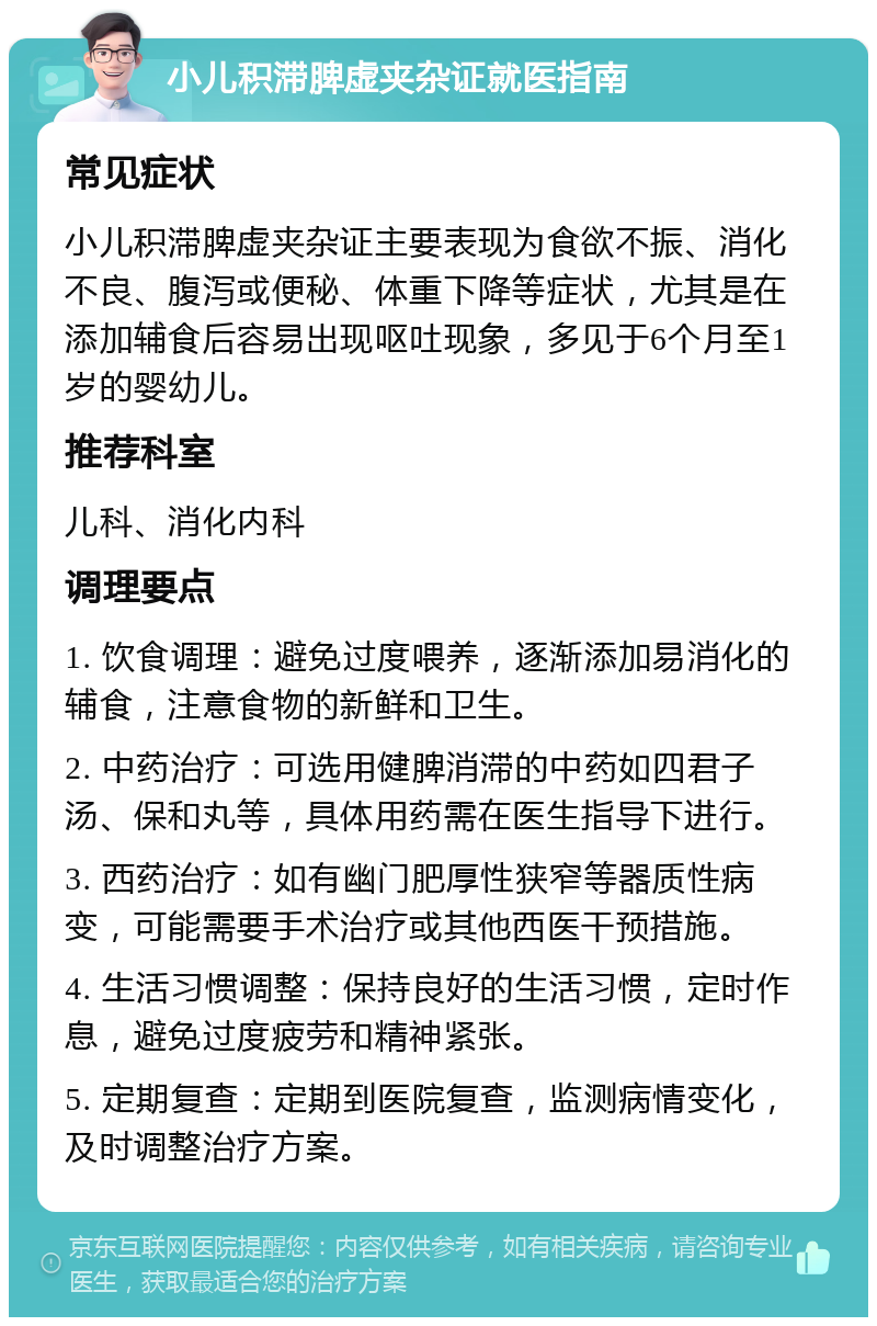 小儿积滞脾虚夹杂证就医指南 常见症状 小儿积滞脾虚夹杂证主要表现为食欲不振、消化不良、腹泻或便秘、体重下降等症状，尤其是在添加辅食后容易出现呕吐现象，多见于6个月至1岁的婴幼儿。 推荐科室 儿科、消化内科 调理要点 1. 饮食调理：避免过度喂养，逐渐添加易消化的辅食，注意食物的新鲜和卫生。 2. 中药治疗：可选用健脾消滞的中药如四君子汤、保和丸等，具体用药需在医生指导下进行。 3. 西药治疗：如有幽门肥厚性狭窄等器质性病变，可能需要手术治疗或其他西医干预措施。 4. 生活习惯调整：保持良好的生活习惯，定时作息，避免过度疲劳和精神紧张。 5. 定期复查：定期到医院复查，监测病情变化，及时调整治疗方案。