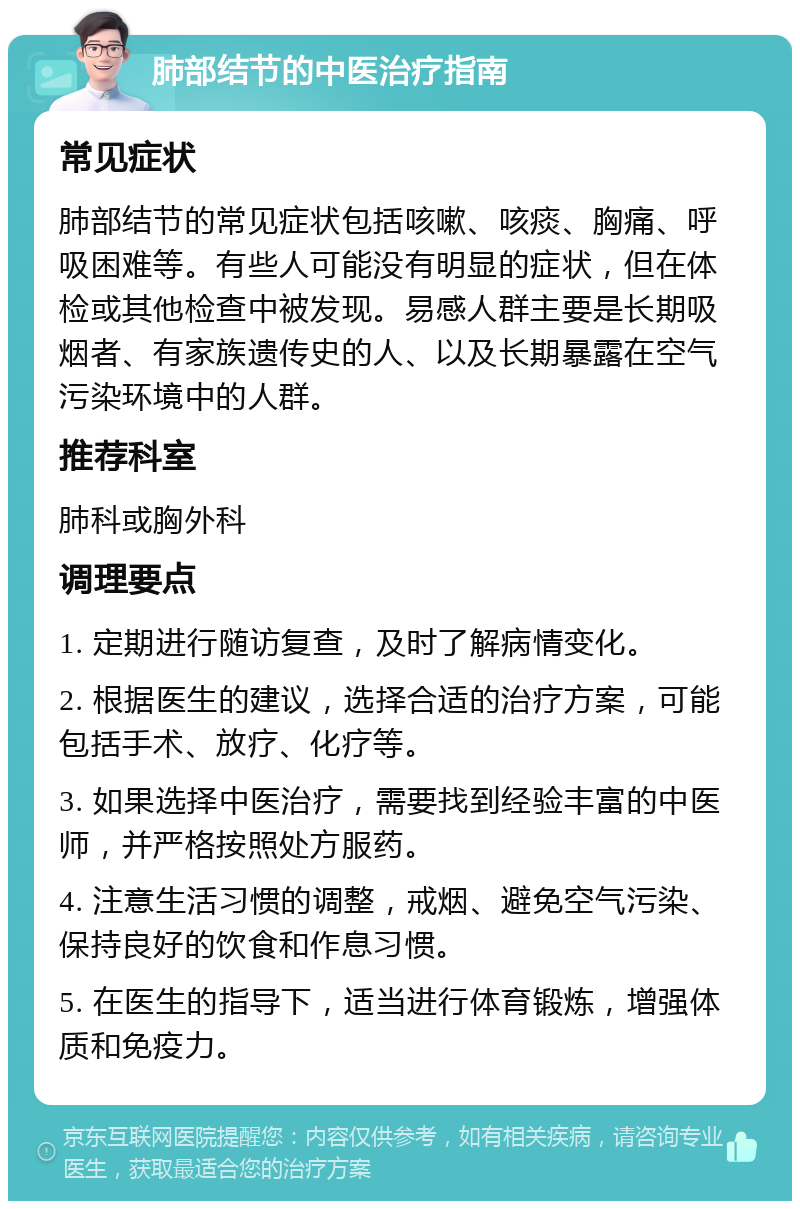 肺部结节的中医治疗指南 常见症状 肺部结节的常见症状包括咳嗽、咳痰、胸痛、呼吸困难等。有些人可能没有明显的症状，但在体检或其他检查中被发现。易感人群主要是长期吸烟者、有家族遗传史的人、以及长期暴露在空气污染环境中的人群。 推荐科室 肺科或胸外科 调理要点 1. 定期进行随访复查，及时了解病情变化。 2. 根据医生的建议，选择合适的治疗方案，可能包括手术、放疗、化疗等。 3. 如果选择中医治疗，需要找到经验丰富的中医师，并严格按照处方服药。 4. 注意生活习惯的调整，戒烟、避免空气污染、保持良好的饮食和作息习惯。 5. 在医生的指导下，适当进行体育锻炼，增强体质和免疫力。