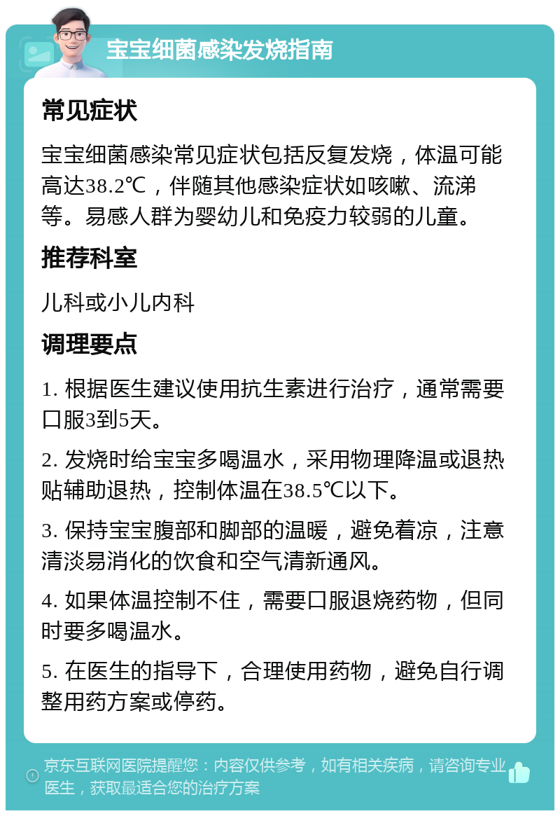 宝宝细菌感染发烧指南 常见症状 宝宝细菌感染常见症状包括反复发烧，体温可能高达38.2℃，伴随其他感染症状如咳嗽、流涕等。易感人群为婴幼儿和免疫力较弱的儿童。 推荐科室 儿科或小儿内科 调理要点 1. 根据医生建议使用抗生素进行治疗，通常需要口服3到5天。 2. 发烧时给宝宝多喝温水，采用物理降温或退热贴辅助退热，控制体温在38.5℃以下。 3. 保持宝宝腹部和脚部的温暖，避免着凉，注意清淡易消化的饮食和空气清新通风。 4. 如果体温控制不住，需要口服退烧药物，但同时要多喝温水。 5. 在医生的指导下，合理使用药物，避免自行调整用药方案或停药。