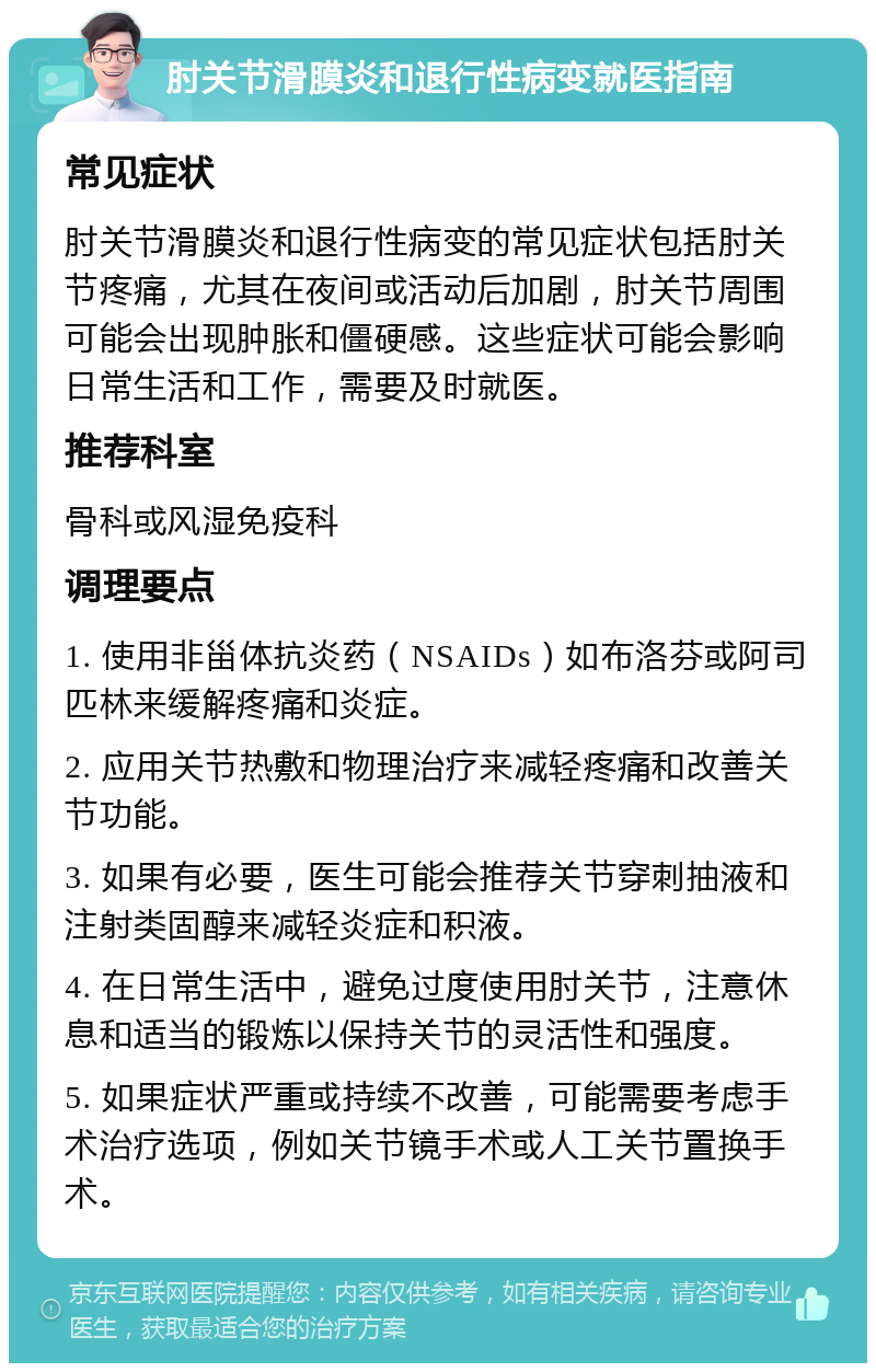 肘关节滑膜炎和退行性病变就医指南 常见症状 肘关节滑膜炎和退行性病变的常见症状包括肘关节疼痛，尤其在夜间或活动后加剧，肘关节周围可能会出现肿胀和僵硬感。这些症状可能会影响日常生活和工作，需要及时就医。 推荐科室 骨科或风湿免疫科 调理要点 1. 使用非甾体抗炎药（NSAIDs）如布洛芬或阿司匹林来缓解疼痛和炎症。 2. 应用关节热敷和物理治疗来减轻疼痛和改善关节功能。 3. 如果有必要，医生可能会推荐关节穿刺抽液和注射类固醇来减轻炎症和积液。 4. 在日常生活中，避免过度使用肘关节，注意休息和适当的锻炼以保持关节的灵活性和强度。 5. 如果症状严重或持续不改善，可能需要考虑手术治疗选项，例如关节镜手术或人工关节置换手术。