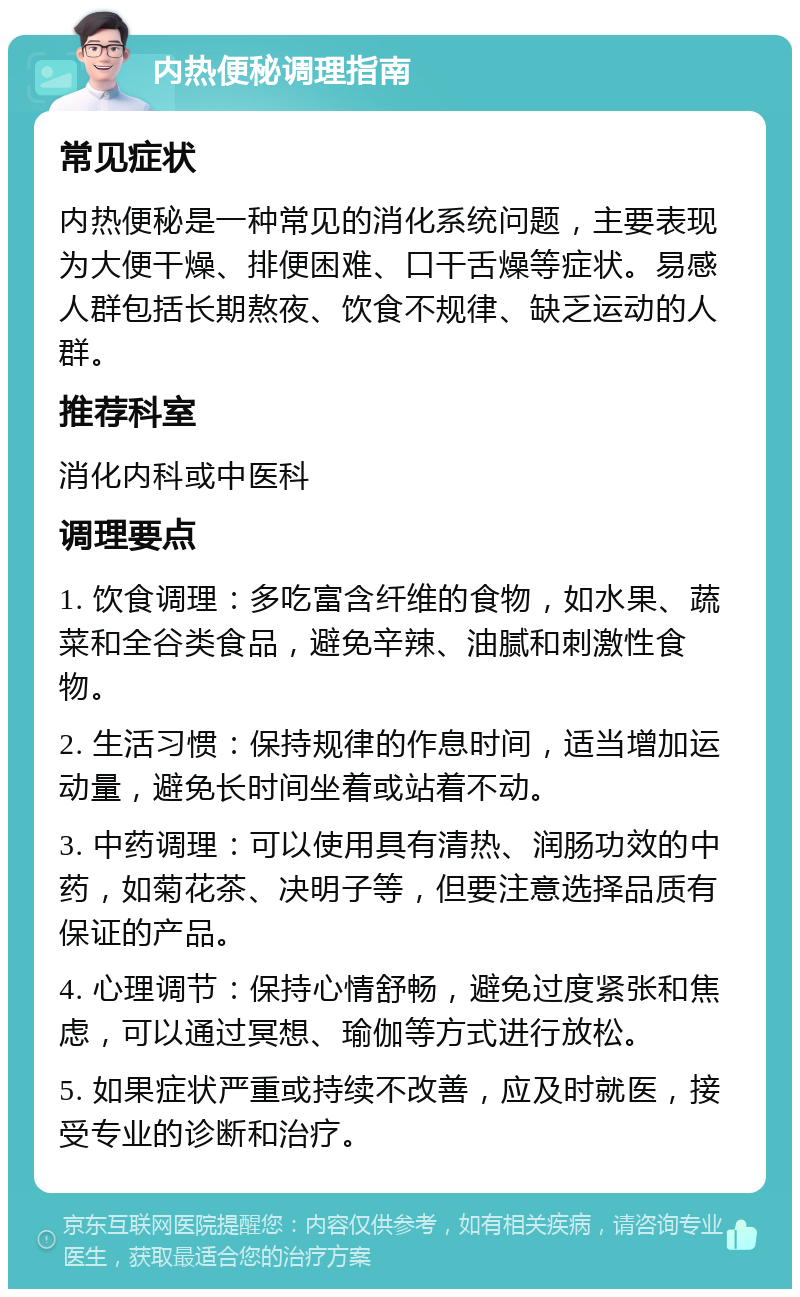 内热便秘调理指南 常见症状 内热便秘是一种常见的消化系统问题，主要表现为大便干燥、排便困难、口干舌燥等症状。易感人群包括长期熬夜、饮食不规律、缺乏运动的人群。 推荐科室 消化内科或中医科 调理要点 1. 饮食调理：多吃富含纤维的食物，如水果、蔬菜和全谷类食品，避免辛辣、油腻和刺激性食物。 2. 生活习惯：保持规律的作息时间，适当增加运动量，避免长时间坐着或站着不动。 3. 中药调理：可以使用具有清热、润肠功效的中药，如菊花茶、决明子等，但要注意选择品质有保证的产品。 4. 心理调节：保持心情舒畅，避免过度紧张和焦虑，可以通过冥想、瑜伽等方式进行放松。 5. 如果症状严重或持续不改善，应及时就医，接受专业的诊断和治疗。