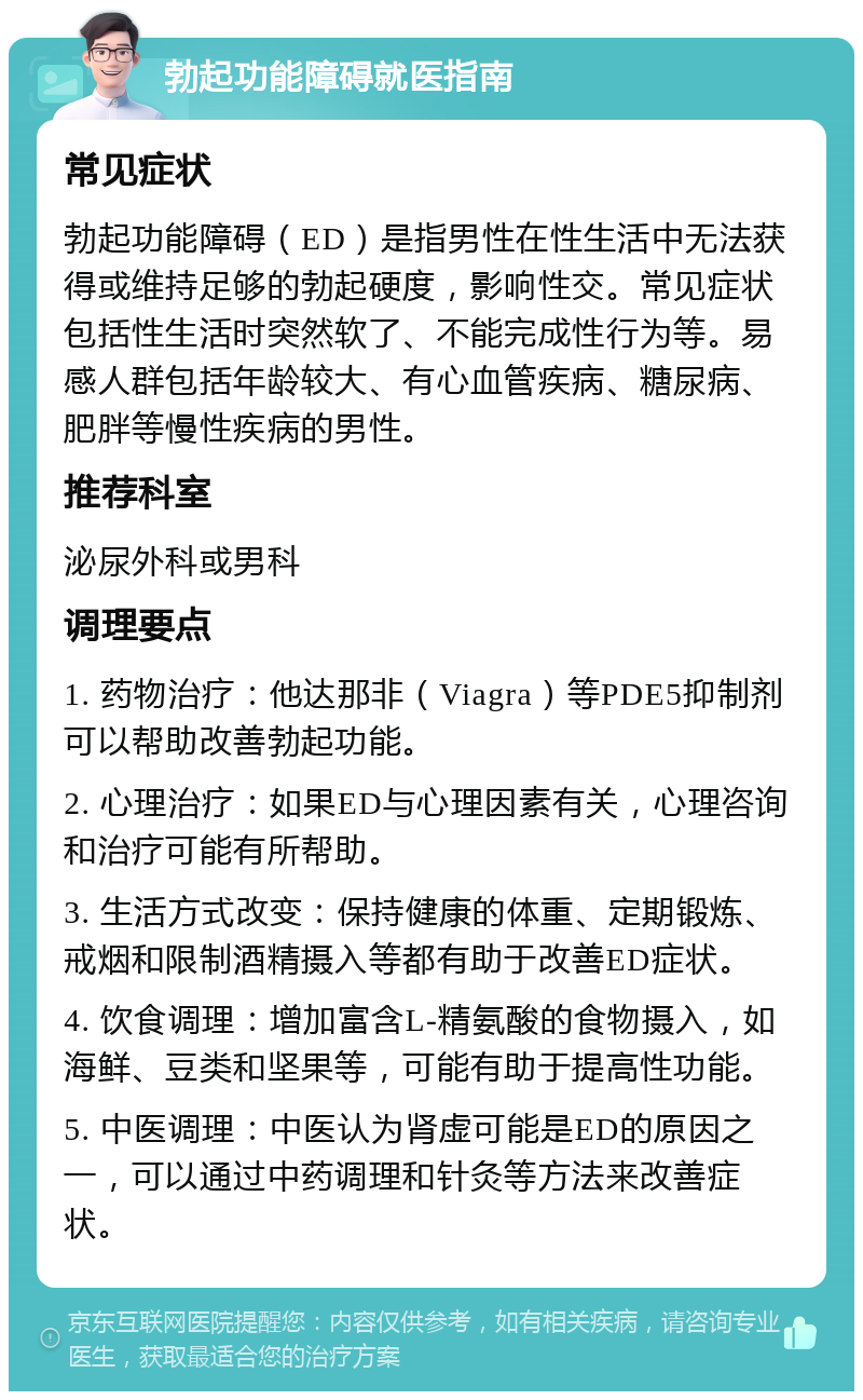 勃起功能障碍就医指南 常见症状 勃起功能障碍（ED）是指男性在性生活中无法获得或维持足够的勃起硬度，影响性交。常见症状包括性生活时突然软了、不能完成性行为等。易感人群包括年龄较大、有心血管疾病、糖尿病、肥胖等慢性疾病的男性。 推荐科室 泌尿外科或男科 调理要点 1. 药物治疗：他达那非（Viagra）等PDE5抑制剂可以帮助改善勃起功能。 2. 心理治疗：如果ED与心理因素有关，心理咨询和治疗可能有所帮助。 3. 生活方式改变：保持健康的体重、定期锻炼、戒烟和限制酒精摄入等都有助于改善ED症状。 4. 饮食调理：增加富含L-精氨酸的食物摄入，如海鲜、豆类和坚果等，可能有助于提高性功能。 5. 中医调理：中医认为肾虚可能是ED的原因之一，可以通过中药调理和针灸等方法来改善症状。