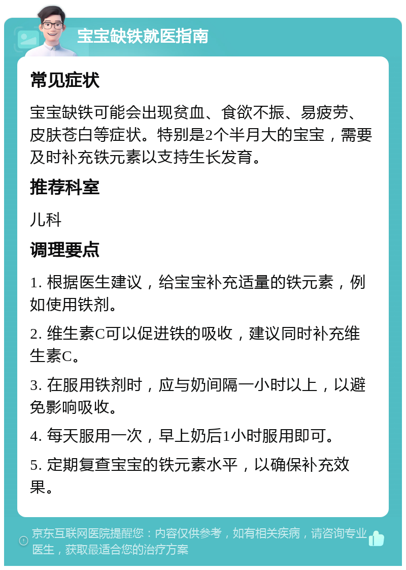 宝宝缺铁就医指南 常见症状 宝宝缺铁可能会出现贫血、食欲不振、易疲劳、皮肤苍白等症状。特别是2个半月大的宝宝，需要及时补充铁元素以支持生长发育。 推荐科室 儿科 调理要点 1. 根据医生建议，给宝宝补充适量的铁元素，例如使用铁剂。 2. 维生素C可以促进铁的吸收，建议同时补充维生素C。 3. 在服用铁剂时，应与奶间隔一小时以上，以避免影响吸收。 4. 每天服用一次，早上奶后1小时服用即可。 5. 定期复查宝宝的铁元素水平，以确保补充效果。