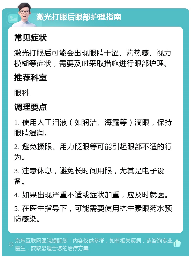 激光打眼后眼部护理指南 常见症状 激光打眼后可能会出现眼睛干涩、灼热感、视力模糊等症状，需要及时采取措施进行眼部护理。 推荐科室 眼科 调理要点 1. 使用人工泪液（如润洁、海露等）滴眼，保持眼睛湿润。 2. 避免揉眼、用力眨眼等可能引起眼部不适的行为。 3. 注意休息，避免长时间用眼，尤其是电子设备。 4. 如果出现严重不适或症状加重，应及时就医。 5. 在医生指导下，可能需要使用抗生素眼药水预防感染。