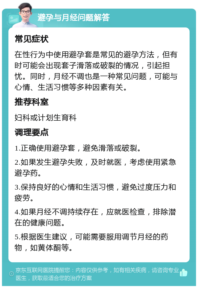 避孕与月经问题解答 常见症状 在性行为中使用避孕套是常见的避孕方法，但有时可能会出现套子滑落或破裂的情况，引起担忧。同时，月经不调也是一种常见问题，可能与心情、生活习惯等多种因素有关。 推荐科室 妇科或计划生育科 调理要点 1.正确使用避孕套，避免滑落或破裂。 2.如果发生避孕失败，及时就医，考虑使用紧急避孕药。 3.保持良好的心情和生活习惯，避免过度压力和疲劳。 4.如果月经不调持续存在，应就医检查，排除潜在的健康问题。 5.根据医生建议，可能需要服用调节月经的药物，如黄体酮等。