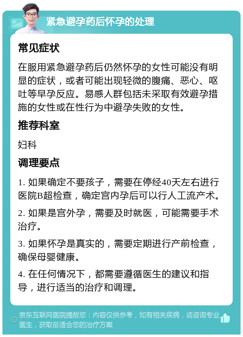 紧急避孕药后怀孕的处理 常见症状 在服用紧急避孕药后仍然怀孕的女性可能没有明显的症状，或者可能出现轻微的腹痛、恶心、呕吐等早孕反应。易感人群包括未采取有效避孕措施的女性或在性行为中避孕失败的女性。 推荐科室 妇科 调理要点 1. 如果确定不要孩子，需要在停经40天左右进行医院B超检查，确定宫内孕后可以行人工流产术。 2. 如果是宫外孕，需要及时就医，可能需要手术治疗。 3. 如果怀孕是真实的，需要定期进行产前检查，确保母婴健康。 4. 在任何情况下，都需要遵循医生的建议和指导，进行适当的治疗和调理。