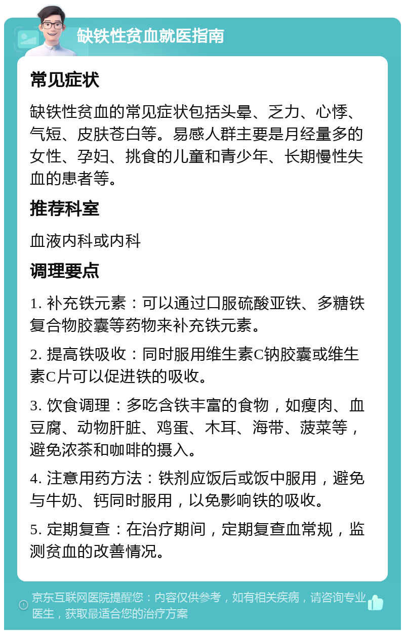 缺铁性贫血就医指南 常见症状 缺铁性贫血的常见症状包括头晕、乏力、心悸、气短、皮肤苍白等。易感人群主要是月经量多的女性、孕妇、挑食的儿童和青少年、长期慢性失血的患者等。 推荐科室 血液内科或内科 调理要点 1. 补充铁元素：可以通过口服硫酸亚铁、多糖铁复合物胶囊等药物来补充铁元素。 2. 提高铁吸收：同时服用维生素C钠胶囊或维生素C片可以促进铁的吸收。 3. 饮食调理：多吃含铁丰富的食物，如瘦肉、血豆腐、动物肝脏、鸡蛋、木耳、海带、菠菜等，避免浓茶和咖啡的摄入。 4. 注意用药方法：铁剂应饭后或饭中服用，避免与牛奶、钙同时服用，以免影响铁的吸收。 5. 定期复查：在治疗期间，定期复查血常规，监测贫血的改善情况。