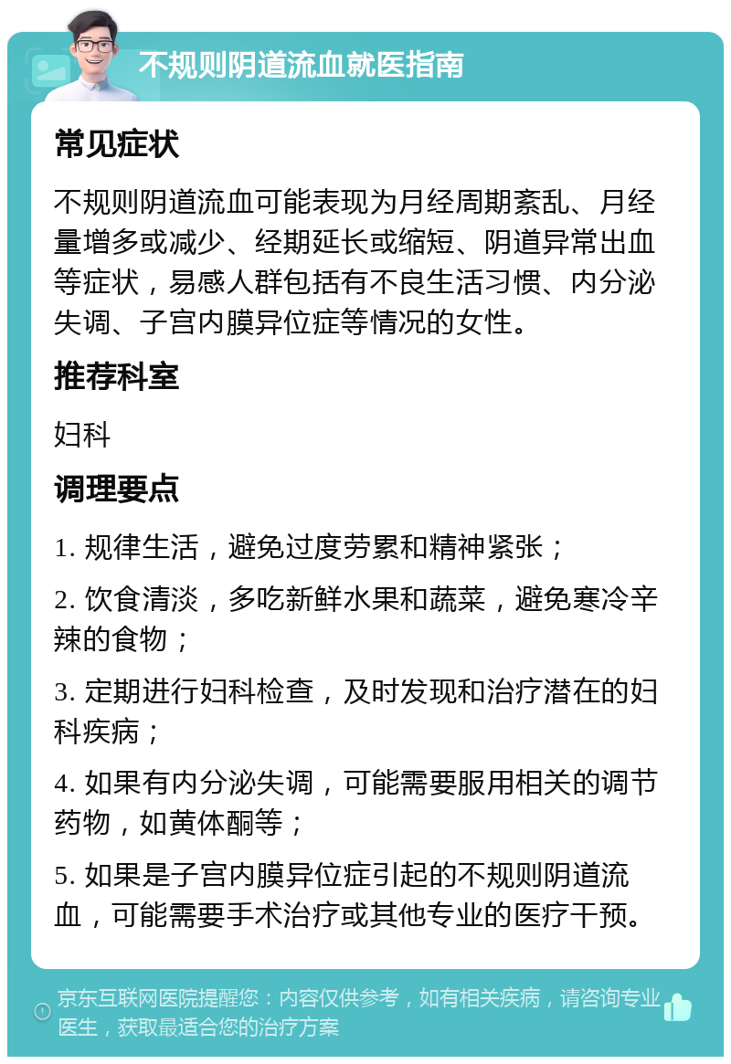 不规则阴道流血就医指南 常见症状 不规则阴道流血可能表现为月经周期紊乱、月经量增多或减少、经期延长或缩短、阴道异常出血等症状，易感人群包括有不良生活习惯、内分泌失调、子宫内膜异位症等情况的女性。 推荐科室 妇科 调理要点 1. 规律生活，避免过度劳累和精神紧张； 2. 饮食清淡，多吃新鲜水果和蔬菜，避免寒冷辛辣的食物； 3. 定期进行妇科检查，及时发现和治疗潜在的妇科疾病； 4. 如果有内分泌失调，可能需要服用相关的调节药物，如黄体酮等； 5. 如果是子宫内膜异位症引起的不规则阴道流血，可能需要手术治疗或其他专业的医疗干预。