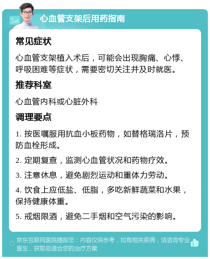 心血管支架后用药指南 常见症状 心血管支架植入术后，可能会出现胸痛、心悸、呼吸困难等症状，需要密切关注并及时就医。 推荐科室 心血管内科或心脏外科 调理要点 1. 按医嘱服用抗血小板药物，如替格瑞洛片，预防血栓形成。 2. 定期复查，监测心血管状况和药物疗效。 3. 注意休息，避免剧烈运动和重体力劳动。 4. 饮食上应低盐、低脂，多吃新鲜蔬菜和水果，保持健康体重。 5. 戒烟限酒，避免二手烟和空气污染的影响。