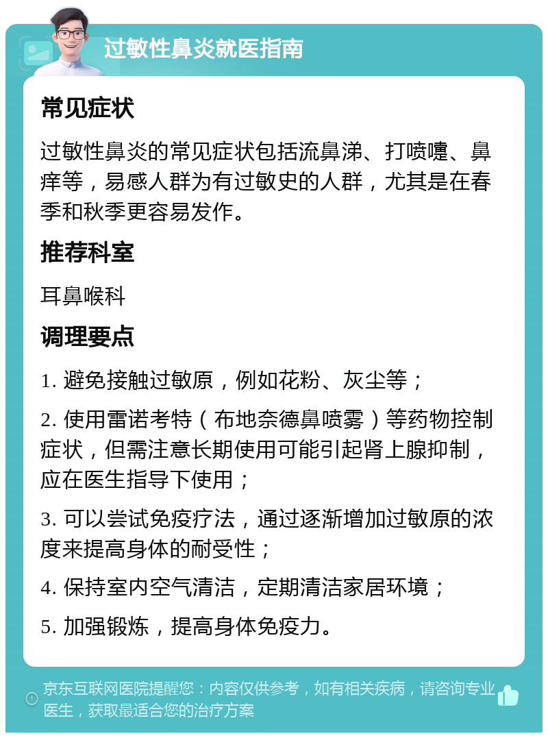 过敏性鼻炎就医指南 常见症状 过敏性鼻炎的常见症状包括流鼻涕、打喷嚏、鼻痒等，易感人群为有过敏史的人群，尤其是在春季和秋季更容易发作。 推荐科室 耳鼻喉科 调理要点 1. 避免接触过敏原，例如花粉、灰尘等； 2. 使用雷诺考特（布地奈德鼻喷雾）等药物控制症状，但需注意长期使用可能引起肾上腺抑制，应在医生指导下使用； 3. 可以尝试免疫疗法，通过逐渐增加过敏原的浓度来提高身体的耐受性； 4. 保持室内空气清洁，定期清洁家居环境； 5. 加强锻炼，提高身体免疫力。