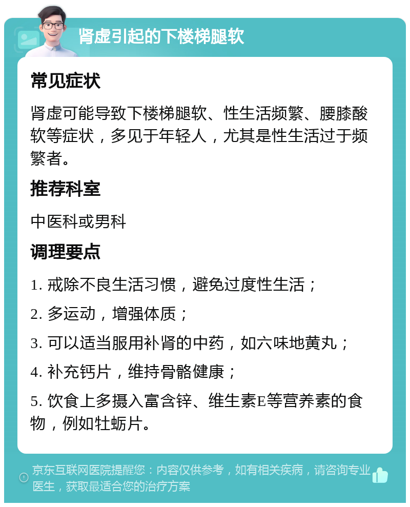 肾虚引起的下楼梯腿软 常见症状 肾虚可能导致下楼梯腿软、性生活频繁、腰膝酸软等症状，多见于年轻人，尤其是性生活过于频繁者。 推荐科室 中医科或男科 调理要点 1. 戒除不良生活习惯，避免过度性生活； 2. 多运动，增强体质； 3. 可以适当服用补肾的中药，如六味地黄丸； 4. 补充钙片，维持骨骼健康； 5. 饮食上多摄入富含锌、维生素E等营养素的食物，例如牡蛎片。