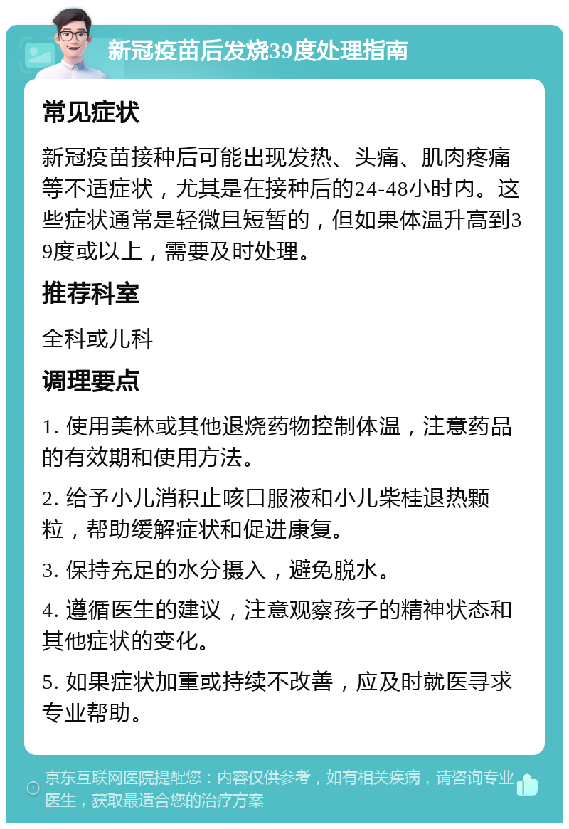 新冠疫苗后发烧39度处理指南 常见症状 新冠疫苗接种后可能出现发热、头痛、肌肉疼痛等不适症状，尤其是在接种后的24-48小时内。这些症状通常是轻微且短暂的，但如果体温升高到39度或以上，需要及时处理。 推荐科室 全科或儿科 调理要点 1. 使用美林或其他退烧药物控制体温，注意药品的有效期和使用方法。 2. 给予小儿消积止咳口服液和小儿柴桂退热颗粒，帮助缓解症状和促进康复。 3. 保持充足的水分摄入，避免脱水。 4. 遵循医生的建议，注意观察孩子的精神状态和其他症状的变化。 5. 如果症状加重或持续不改善，应及时就医寻求专业帮助。