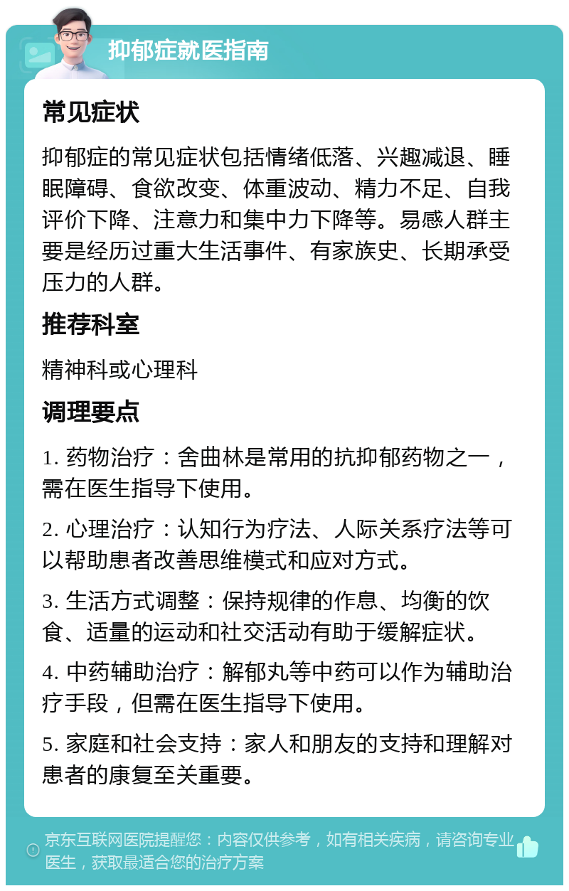 抑郁症就医指南 常见症状 抑郁症的常见症状包括情绪低落、兴趣减退、睡眠障碍、食欲改变、体重波动、精力不足、自我评价下降、注意力和集中力下降等。易感人群主要是经历过重大生活事件、有家族史、长期承受压力的人群。 推荐科室 精神科或心理科 调理要点 1. 药物治疗：舍曲林是常用的抗抑郁药物之一，需在医生指导下使用。 2. 心理治疗：认知行为疗法、人际关系疗法等可以帮助患者改善思维模式和应对方式。 3. 生活方式调整：保持规律的作息、均衡的饮食、适量的运动和社交活动有助于缓解症状。 4. 中药辅助治疗：解郁丸等中药可以作为辅助治疗手段，但需在医生指导下使用。 5. 家庭和社会支持：家人和朋友的支持和理解对患者的康复至关重要。