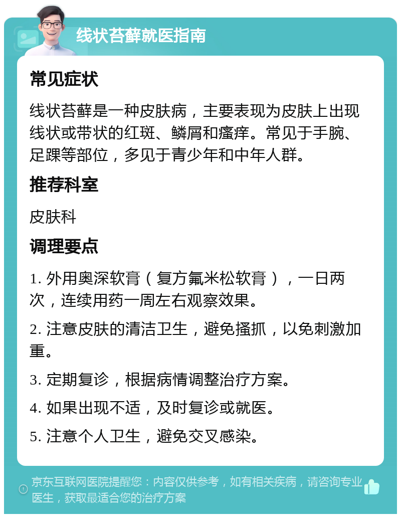 线状苔藓就医指南 常见症状 线状苔藓是一种皮肤病，主要表现为皮肤上出现线状或带状的红斑、鳞屑和瘙痒。常见于手腕、足踝等部位，多见于青少年和中年人群。 推荐科室 皮肤科 调理要点 1. 外用奥深软膏（复方氟米松软膏），一日两次，连续用药一周左右观察效果。 2. 注意皮肤的清洁卫生，避免搔抓，以免刺激加重。 3. 定期复诊，根据病情调整治疗方案。 4. 如果出现不适，及时复诊或就医。 5. 注意个人卫生，避免交叉感染。