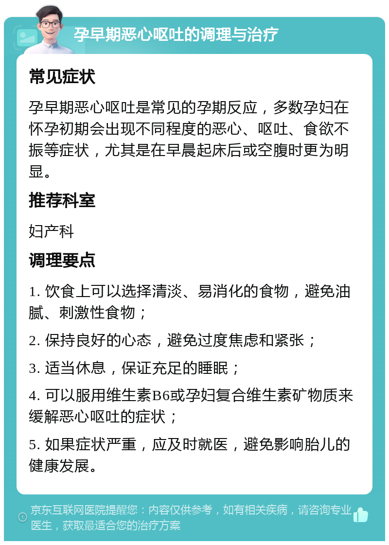 孕早期恶心呕吐的调理与治疗 常见症状 孕早期恶心呕吐是常见的孕期反应，多数孕妇在怀孕初期会出现不同程度的恶心、呕吐、食欲不振等症状，尤其是在早晨起床后或空腹时更为明显。 推荐科室 妇产科 调理要点 1. 饮食上可以选择清淡、易消化的食物，避免油腻、刺激性食物； 2. 保持良好的心态，避免过度焦虑和紧张； 3. 适当休息，保证充足的睡眠； 4. 可以服用维生素B6或孕妇复合维生素矿物质来缓解恶心呕吐的症状； 5. 如果症状严重，应及时就医，避免影响胎儿的健康发展。