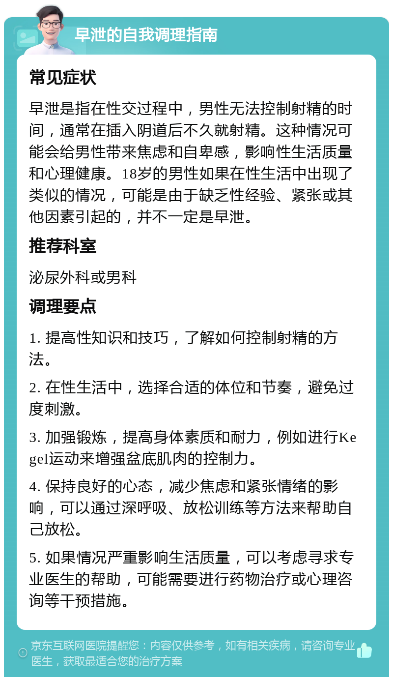 早泄的自我调理指南 常见症状 早泄是指在性交过程中，男性无法控制射精的时间，通常在插入阴道后不久就射精。这种情况可能会给男性带来焦虑和自卑感，影响性生活质量和心理健康。18岁的男性如果在性生活中出现了类似的情况，可能是由于缺乏性经验、紧张或其他因素引起的，并不一定是早泄。 推荐科室 泌尿外科或男科 调理要点 1. 提高性知识和技巧，了解如何控制射精的方法。 2. 在性生活中，选择合适的体位和节奏，避免过度刺激。 3. 加强锻炼，提高身体素质和耐力，例如进行Kegel运动来增强盆底肌肉的控制力。 4. 保持良好的心态，减少焦虑和紧张情绪的影响，可以通过深呼吸、放松训练等方法来帮助自己放松。 5. 如果情况严重影响生活质量，可以考虑寻求专业医生的帮助，可能需要进行药物治疗或心理咨询等干预措施。