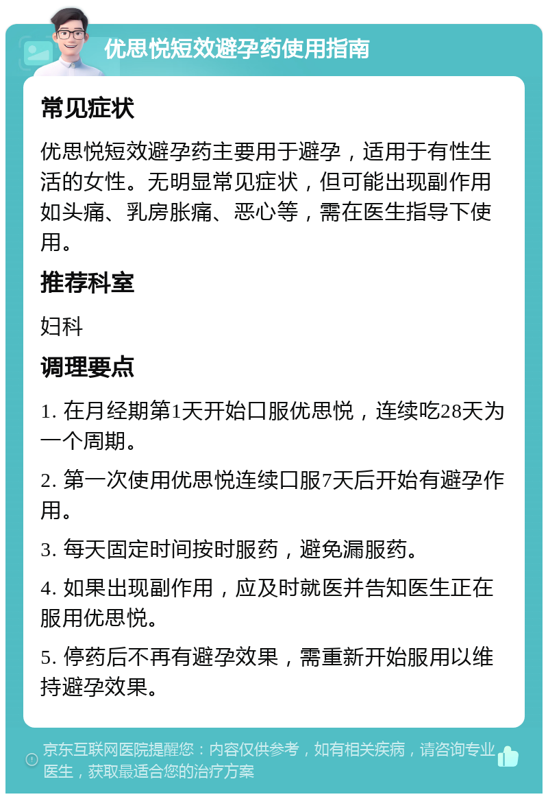 优思悦短效避孕药使用指南 常见症状 优思悦短效避孕药主要用于避孕，适用于有性生活的女性。无明显常见症状，但可能出现副作用如头痛、乳房胀痛、恶心等，需在医生指导下使用。 推荐科室 妇科 调理要点 1. 在月经期第1天开始口服优思悦，连续吃28天为一个周期。 2. 第一次使用优思悦连续口服7天后开始有避孕作用。 3. 每天固定时间按时服药，避免漏服药。 4. 如果出现副作用，应及时就医并告知医生正在服用优思悦。 5. 停药后不再有避孕效果，需重新开始服用以维持避孕效果。