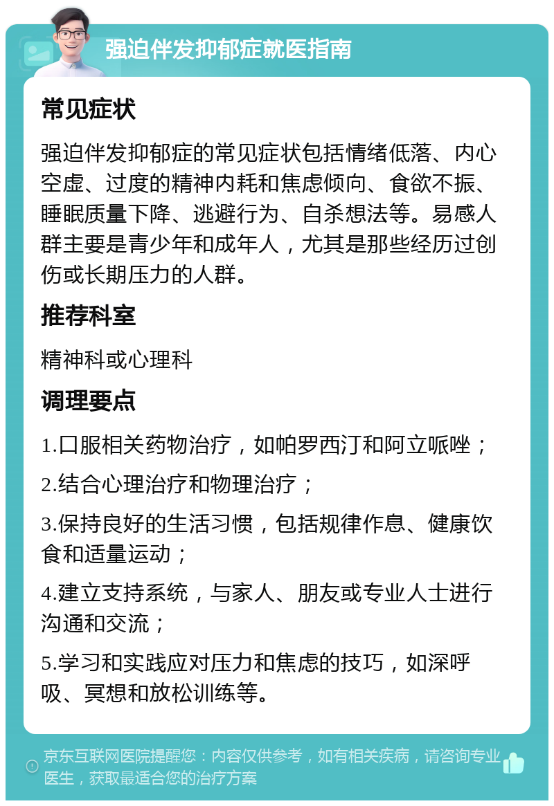 强迫伴发抑郁症就医指南 常见症状 强迫伴发抑郁症的常见症状包括情绪低落、内心空虚、过度的精神内耗和焦虑倾向、食欲不振、睡眠质量下降、逃避行为、自杀想法等。易感人群主要是青少年和成年人，尤其是那些经历过创伤或长期压力的人群。 推荐科室 精神科或心理科 调理要点 1.口服相关药物治疗，如帕罗西汀和阿立哌唑； 2.结合心理治疗和物理治疗； 3.保持良好的生活习惯，包括规律作息、健康饮食和适量运动； 4.建立支持系统，与家人、朋友或专业人士进行沟通和交流； 5.学习和实践应对压力和焦虑的技巧，如深呼吸、冥想和放松训练等。