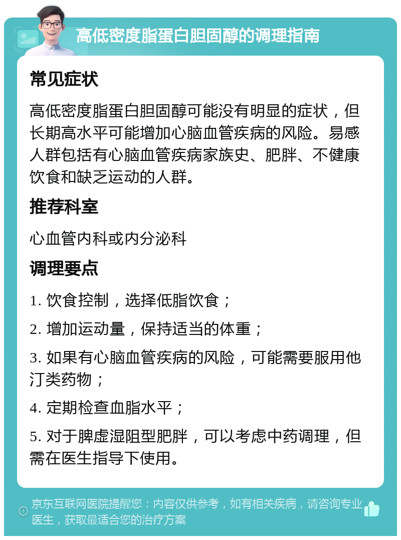 高低密度脂蛋白胆固醇的调理指南 常见症状 高低密度脂蛋白胆固醇可能没有明显的症状，但长期高水平可能增加心脑血管疾病的风险。易感人群包括有心脑血管疾病家族史、肥胖、不健康饮食和缺乏运动的人群。 推荐科室 心血管内科或内分泌科 调理要点 1. 饮食控制，选择低脂饮食； 2. 增加运动量，保持适当的体重； 3. 如果有心脑血管疾病的风险，可能需要服用他汀类药物； 4. 定期检查血脂水平； 5. 对于脾虚湿阻型肥胖，可以考虑中药调理，但需在医生指导下使用。