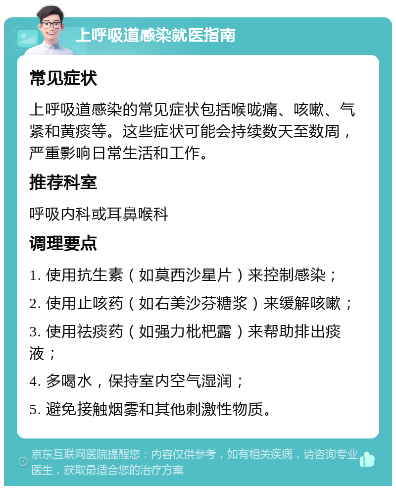 上呼吸道感染就医指南 常见症状 上呼吸道感染的常见症状包括喉咙痛、咳嗽、气紧和黄痰等。这些症状可能会持续数天至数周，严重影响日常生活和工作。 推荐科室 呼吸内科或耳鼻喉科 调理要点 1. 使用抗生素（如莫西沙星片）来控制感染； 2. 使用止咳药（如右美沙芬糖浆）来缓解咳嗽； 3. 使用祛痰药（如强力枇杷露）来帮助排出痰液； 4. 多喝水，保持室内空气湿润； 5. 避免接触烟雾和其他刺激性物质。