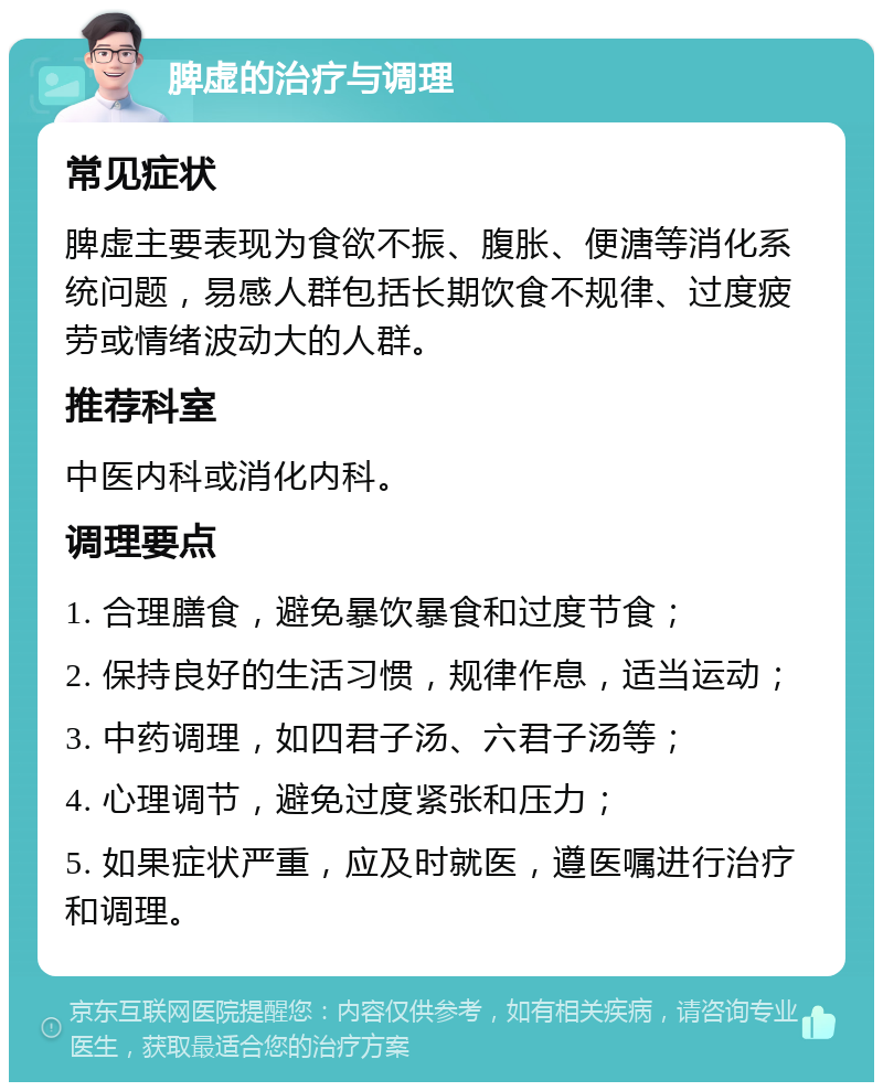 脾虚的治疗与调理 常见症状 脾虚主要表现为食欲不振、腹胀、便溏等消化系统问题，易感人群包括长期饮食不规律、过度疲劳或情绪波动大的人群。 推荐科室 中医内科或消化内科。 调理要点 1. 合理膳食，避免暴饮暴食和过度节食； 2. 保持良好的生活习惯，规律作息，适当运动； 3. 中药调理，如四君子汤、六君子汤等； 4. 心理调节，避免过度紧张和压力； 5. 如果症状严重，应及时就医，遵医嘱进行治疗和调理。