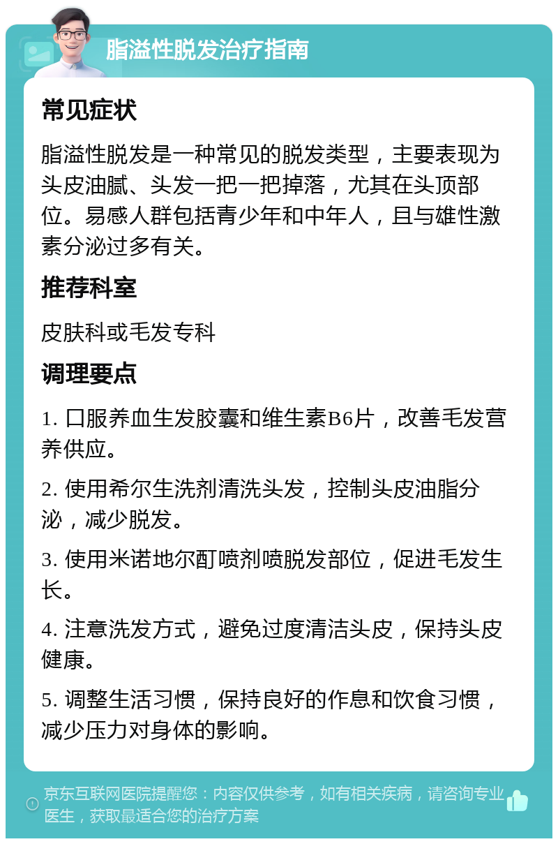 脂溢性脱发治疗指南 常见症状 脂溢性脱发是一种常见的脱发类型，主要表现为头皮油腻、头发一把一把掉落，尤其在头顶部位。易感人群包括青少年和中年人，且与雄性激素分泌过多有关。 推荐科室 皮肤科或毛发专科 调理要点 1. 口服养血生发胶囊和维生素B6片，改善毛发营养供应。 2. 使用希尔生洗剂清洗头发，控制头皮油脂分泌，减少脱发。 3. 使用米诺地尔酊喷剂喷脱发部位，促进毛发生长。 4. 注意洗发方式，避免过度清洁头皮，保持头皮健康。 5. 调整生活习惯，保持良好的作息和饮食习惯，减少压力对身体的影响。