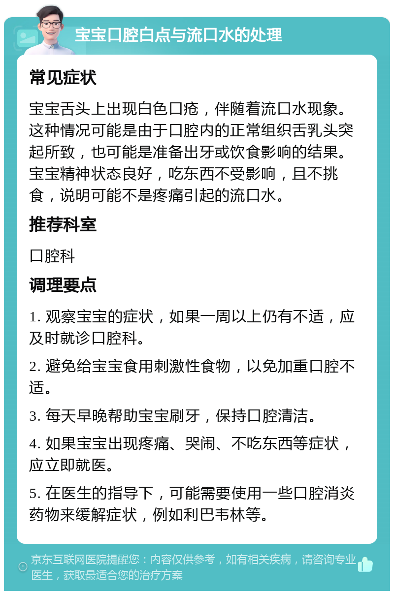 宝宝口腔白点与流口水的处理 常见症状 宝宝舌头上出现白色口疮，伴随着流口水现象。这种情况可能是由于口腔内的正常组织舌乳头突起所致，也可能是准备出牙或饮食影响的结果。宝宝精神状态良好，吃东西不受影响，且不挑食，说明可能不是疼痛引起的流口水。 推荐科室 口腔科 调理要点 1. 观察宝宝的症状，如果一周以上仍有不适，应及时就诊口腔科。 2. 避免给宝宝食用刺激性食物，以免加重口腔不适。 3. 每天早晚帮助宝宝刷牙，保持口腔清洁。 4. 如果宝宝出现疼痛、哭闹、不吃东西等症状，应立即就医。 5. 在医生的指导下，可能需要使用一些口腔消炎药物来缓解症状，例如利巴韦林等。