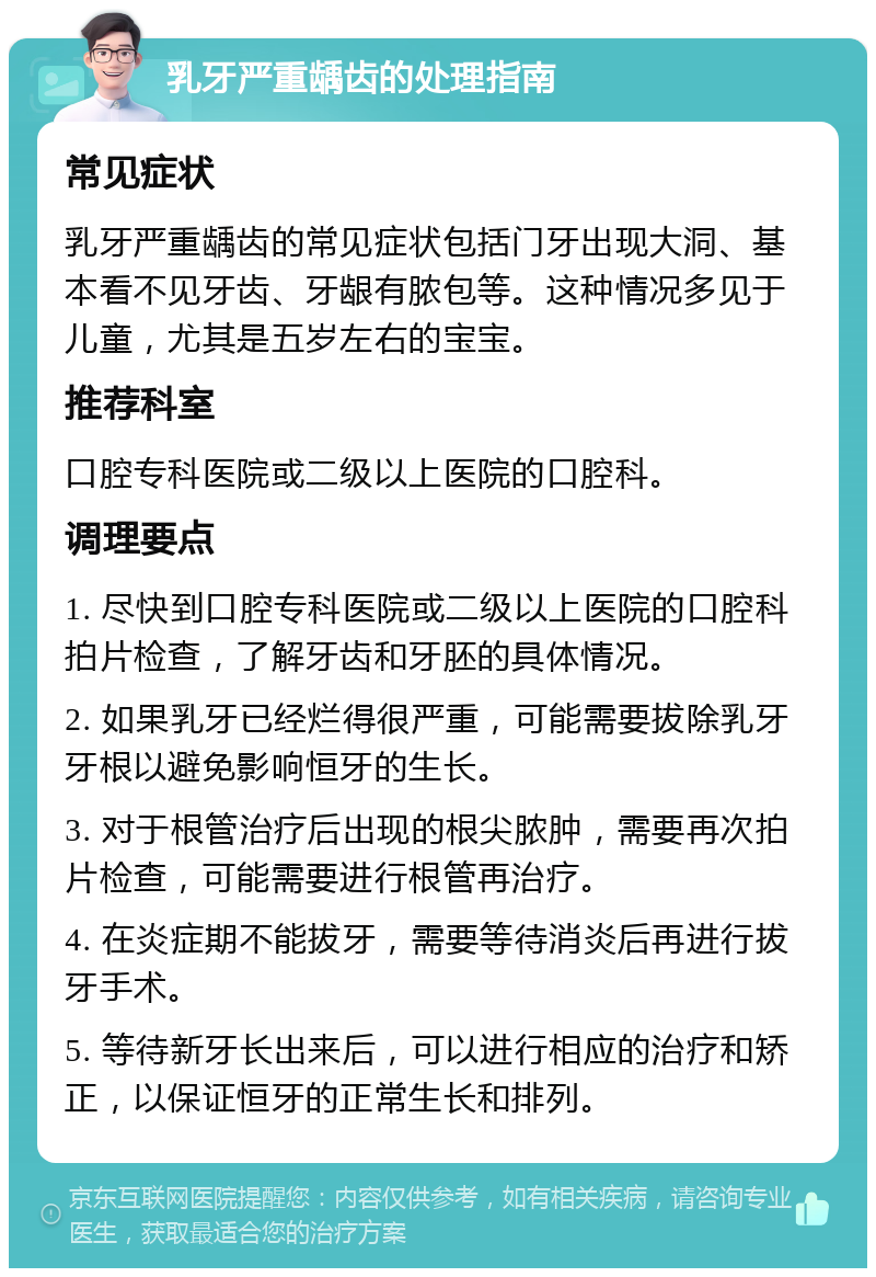 乳牙严重龋齿的处理指南 常见症状 乳牙严重龋齿的常见症状包括门牙出现大洞、基本看不见牙齿、牙龈有脓包等。这种情况多见于儿童，尤其是五岁左右的宝宝。 推荐科室 口腔专科医院或二级以上医院的口腔科。 调理要点 1. 尽快到口腔专科医院或二级以上医院的口腔科拍片检查，了解牙齿和牙胚的具体情况。 2. 如果乳牙已经烂得很严重，可能需要拔除乳牙牙根以避免影响恒牙的生长。 3. 对于根管治疗后出现的根尖脓肿，需要再次拍片检查，可能需要进行根管再治疗。 4. 在炎症期不能拔牙，需要等待消炎后再进行拔牙手术。 5. 等待新牙长出来后，可以进行相应的治疗和矫正，以保证恒牙的正常生长和排列。