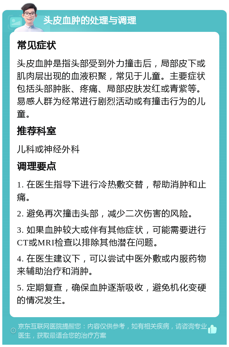 头皮血肿的处理与调理 常见症状 头皮血肿是指头部受到外力撞击后，局部皮下或肌肉层出现的血液积聚，常见于儿童。主要症状包括头部肿胀、疼痛、局部皮肤发红或青紫等。易感人群为经常进行剧烈活动或有撞击行为的儿童。 推荐科室 儿科或神经外科 调理要点 1. 在医生指导下进行冷热敷交替，帮助消肿和止痛。 2. 避免再次撞击头部，减少二次伤害的风险。 3. 如果血肿较大或伴有其他症状，可能需要进行CT或MRI检查以排除其他潜在问题。 4. 在医生建议下，可以尝试中医外敷或内服药物来辅助治疗和消肿。 5. 定期复查，确保血肿逐渐吸收，避免机化变硬的情况发生。