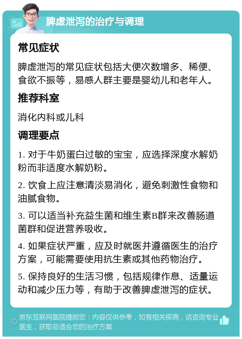 脾虚泄泻的治疗与调理 常见症状 脾虚泄泻的常见症状包括大便次数增多、稀便、食欲不振等，易感人群主要是婴幼儿和老年人。 推荐科室 消化内科或儿科 调理要点 1. 对于牛奶蛋白过敏的宝宝，应选择深度水解奶粉而非适度水解奶粉。 2. 饮食上应注意清淡易消化，避免刺激性食物和油腻食物。 3. 可以适当补充益生菌和维生素B群来改善肠道菌群和促进营养吸收。 4. 如果症状严重，应及时就医并遵循医生的治疗方案，可能需要使用抗生素或其他药物治疗。 5. 保持良好的生活习惯，包括规律作息、适量运动和减少压力等，有助于改善脾虚泄泻的症状。