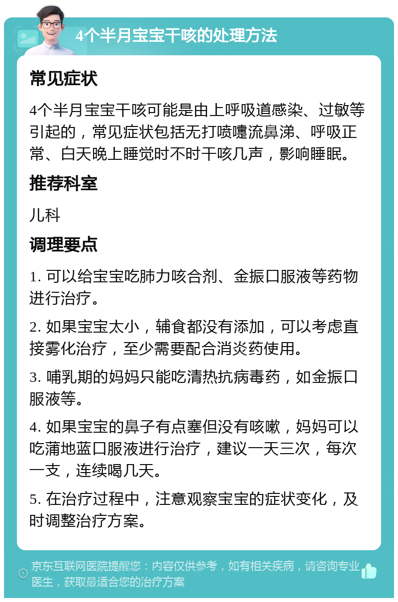 4个半月宝宝干咳的处理方法 常见症状 4个半月宝宝干咳可能是由上呼吸道感染、过敏等引起的，常见症状包括无打喷嚏流鼻涕、呼吸正常、白天晚上睡觉时不时干咳几声，影响睡眠。 推荐科室 儿科 调理要点 1. 可以给宝宝吃肺力咳合剂、金振口服液等药物进行治疗。 2. 如果宝宝太小，辅食都没有添加，可以考虑直接雾化治疗，至少需要配合消炎药使用。 3. 哺乳期的妈妈只能吃清热抗病毒药，如金振口服液等。 4. 如果宝宝的鼻子有点塞但没有咳嗽，妈妈可以吃蒲地蓝口服液进行治疗，建议一天三次，每次一支，连续喝几天。 5. 在治疗过程中，注意观察宝宝的症状变化，及时调整治疗方案。