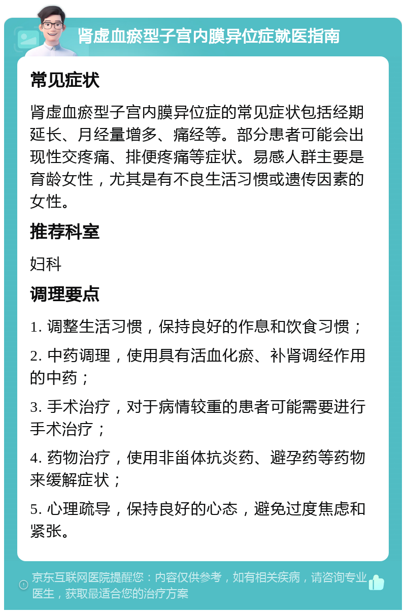 肾虚血瘀型子宫内膜异位症就医指南 常见症状 肾虚血瘀型子宫内膜异位症的常见症状包括经期延长、月经量增多、痛经等。部分患者可能会出现性交疼痛、排便疼痛等症状。易感人群主要是育龄女性，尤其是有不良生活习惯或遗传因素的女性。 推荐科室 妇科 调理要点 1. 调整生活习惯，保持良好的作息和饮食习惯； 2. 中药调理，使用具有活血化瘀、补肾调经作用的中药； 3. 手术治疗，对于病情较重的患者可能需要进行手术治疗； 4. 药物治疗，使用非甾体抗炎药、避孕药等药物来缓解症状； 5. 心理疏导，保持良好的心态，避免过度焦虑和紧张。