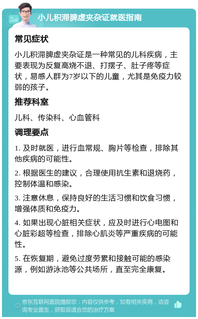 小儿积滞脾虚夹杂证就医指南 常见症状 小儿积滞脾虚夹杂证是一种常见的儿科疾病，主要表现为反复高烧不退、打摆子、肚子疼等症状，易感人群为7岁以下的儿童，尤其是免疫力较弱的孩子。 推荐科室 儿科、传染科、心血管科 调理要点 1. 及时就医，进行血常规、胸片等检查，排除其他疾病的可能性。 2. 根据医生的建议，合理使用抗生素和退烧药，控制体温和感染。 3. 注意休息，保持良好的生活习惯和饮食习惯，增强体质和免疫力。 4. 如果出现心脏相关症状，应及时进行心电图和心脏彩超等检查，排除心肌炎等严重疾病的可能性。 5. 在恢复期，避免过度劳累和接触可能的感染源，例如游泳池等公共场所，直至完全康复。